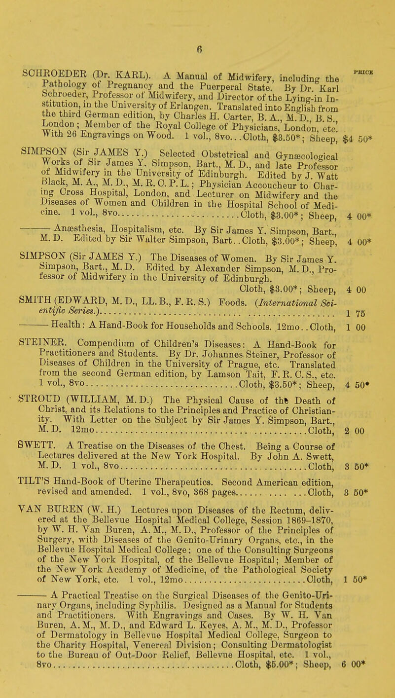 SOHEOEDER (Dr KARL). A Manual of Midvrifery, including the Pathology of Pregnancy and the Puerperal State. By Dr Karl bchroeder, Professor of Midwifery, and Director of the Lying-in In- stitution in the University of Eriangen. Translated into English from tlie third German edition, by Charles H. Carter, B A M D B 8 w-^J^JIi'^'oy! College of Physicians, London, etc. With 26 Engravings on Wood. 1 vol., 8vo,. .Cloth, $3.50*; Sheep, $4 50* SIMPSON (Sir JAMES Y.) Selected Obstetrical and Gynecological ^i-l ''l^''' .Ja^es 1. Simpson, Bart., M. D., and late Professor of Midwifery m the University of Edinburgh. Edited by J. Watt Black, M. A., M. D., M. E. C. P. L.; Physician Accoucheur to Char- ing Cross Hospital, London, and Lecturer on Midwifery and the Diseases of Women and Children in the Hospital School of Medi- eme. 1 vol., 8vo Cloth, $3.00*; Sheep, 4 00* ——— Anaesthesia, Hospitalism, etc. By Sir James Y. Simpson, Bart. M. D. Edited by Sir Walter Simpson, Bart. .Cloth, $3.00*; Sheep, 4 00* SIMPSON (Sir JAMES Y.) The Diseases of Women. By Sir James Y. Simpson, Bart., M. D. Edited by Alexander Simpson, M. D., Pro- fessor of Midwifery in the University of Edinburgh. Cloth, $3.00*; Sheep, 4 GO SMITH (EDWAED, M. D., LL. B., F. E. S.) Foods. {International Sci- entific Series.) j Y5 Health: A Hand-Book for Households and Schools. 12mo.. Cloth, 1 00 STEIISTEE. Compendium of Children's Diseases: A Hand-Book for Practitioners and Students. By Dr. Johannes Steiner, Professor of Diseases of Children in the University of Prague, etc. Translated from the second German edition, by Lamson Tait, F. E. C. S., etc. 1 vol., 8vo Cloth, $3.50*; Sheep, 4 50* STROUD (WILLIAM, M.D.) The Physical Cause of th% Death of Christ, and its Eelations to the Principles and Practice of Christian- ity. With Letter on the Subject by Sir James Y. Simpson, Bart., M.D. 12mo Cloth, 2 00 BWETT. A Treatise on the Diseases of the Chest. Being a Course of Lectures delivered at the New York Hospital. By John A. Swett, M.D. 1 vol., Bvo Cloth, 3 50* TILT'S Hand-Book of Uterine Therapeutics. Second American edition, revised and amended. 1 vol., 8vo, 368 pages Cloth, 3 50* VAN BUEEN (W. H.) Lectures upon Diseases of the Eectum, deliv- ered at the Bellevue Hospital Medical College, Session 1869-1870, by W. H. Van Buren, A. M., M. D., Professor of the Principles of Surgery, with Diseases of the Genito-Urinary Organs, etc., in the Bellevue Hospital Medical College; one of the Consulting Surgeons of the New York Hospital, of the Bellevue Hospital; Member of the New York Academy of Medicine, of the Pathological Society of New York, etc. 1 vol., 12mo Cloth, 1 50* A Practical Tr.eatise on the Surgical Diseases of the Genito-Uri- nary Organs, including Syphilis. Designed as a Manual for Students and Pi-actitioners. With Engravings and Cases. By W. H, Van Buren, A. M., M. D., and Edward L. Keyes, A. M., M. D., Professor of Dermatology in Bellevue Hospital Medical College, Surgeon to the Charity Hospital, Venereal Division; Consulting Dermatologist to the Bureau of Out-Door Eelief, Bellevue Hospital, etc. 1 vol., 8vo Cloth, $5.00*; Sheep, 6 00*