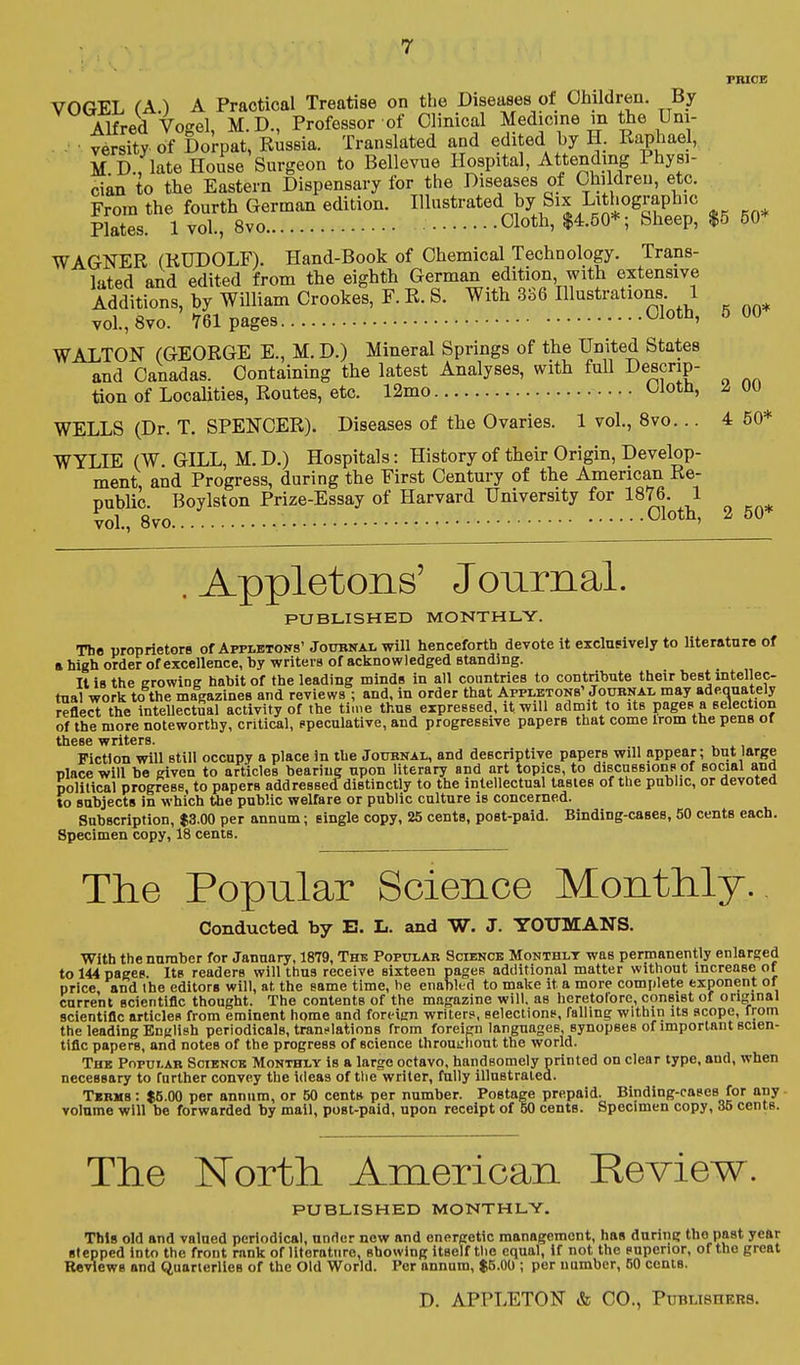 TRICE VOGEL (A.) A Practical Treatise on the Diseases of Children. By AKred Vogel, M.D., Professor of Clinical Medicine m the Uni- - ■ vSsity of Dorpat, Russia. Translated and edited by H. Raphael, M D , late House Surgeon to Bellevue Hospital, Attending Physi- cian to the Eastern Dispensary for the Diseases of Children, etc. From the fourth German edition. I^ustrated by Six Lithographic Plates. 1 vol., 8vo Cloth, $4.50*; Sheep, $5 50* WAGNER (RUDOLF). Hand-Book of Chemical Technology. Trans- lated and edited from the eighth German edition with extensive Additions, by William Crookes, F. R. S. With 3S6 Illustrations 1 vol., 8vo. 761 pages Oloth, 5 00 WALTON (GEORGE E., M. D.) Mineral Springs of the United States and Oanadas. Containing the latest Analyses, with full Descrip- tion of Localities, Routes, etc. 12mo Cloth, 2, 00 WELLS (Dr. T. SPENCER). Diseases of the Ovaries. 1 vol., 8vo... 4 50* WYLIE (W. GILL, M. D.) Hospitals: History of their Origin, Develop- ment, and Progress, during the First Century of the American Re- public. Boylston Prize-Essay of Harvard University for 1876. 1 vol., 8vo Cloth, 2 50* .Appletons' Journal. PUBLISHED MONTHLY. The proprietors of Appletons'Joubnal will henceforth devote it exclnsively to literature of a high order of excellence, hy writers of acknowledged standing. It is the crowing habit of the leading minds in all countries to contribute their best intellec- tual work to the magazines and reviews ; and, in order that Appijbtons' Joubnal may ade.auately reflect the intellectual activity of the time thus expressed, it will admit to its pages a selection of the more noteworthy, critical, opeculative, and progresBive papers that come irom the pens of Fiction will still occupy a place in the Journal, and descriptive papers will appear; but large Dlace will be given to articles bearing upon Hterary and art topics, to discussions of social and political progress, to papers addressed distinctly to the intellectual tastes of tbe public, or devoted to subjects in which the public welfare or public culture is concerned. Subscription, $3.00 per annum; single copy, 25 cents, post-paid. Binding-cases, 50 cents each. Specimen copy, 18 cents. The Popular Science Monthly.. Conducted by B. L. and W. J. YOUMANS. With the number for January, 1879, The Popular Sciencb Monthly was permanently enlarged to 144 pages. Its readers will thus receive sixteen pages additional matter without increase of price and the editors will, at the same time, he enabled to make it a more complete exponent of current scientific thought. The contents of the magazine will, as heretolore, consist of orminal scientific articles from eminent home and foreign writers, selections, falling within its scope, from the leading English periodicals, translations from foreign languages, synopses of important scien- tific papers, and notes of the progress of science throui;liont the world. The Popular Sciencb Monthly is a largo octavo, handsomely printed on clear type, and, when necessary to farther convey the ideas of the writer, fully illustrated. Tkrhs : $5.00 per annum, or 50 cents per number. Postage prepaid. Binding-cases for any. volume will be forwarded by mail, post-paid, upon receipt of 50 cents. Specimen copy, 35 cents. The North American Review. PUBLISHED MONTHLV, This old and valued periodical, under now and energetic management, has during tho past year stepped into the front rank oflitoratnre, showing itself tlio equal, if not the superior, of tho great Reviews and Quarieriies of the Old World. Per annum, $5.00 ; per number, 50 cents. D. APPLETON & CO., PuBUsnKBS.