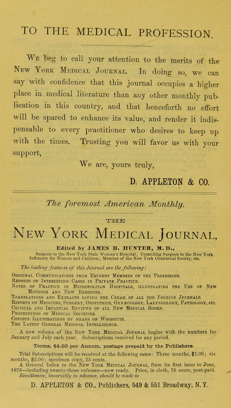 TO THE MEDICAL PROFESSION. We beg to call your attention to the merits of the New York Medical Journal. In doing so, we can say with confidence that this journal occupies a higher place in medical literature than any other monthly pub- lication in this country, and that henceforth no effort will be spared to enhance its value, and render it indis- pensable to every practitioner who desires to keep up with the times. Trusting you will favor us with your support, We are, yours truly, D. APPLETON & CO. The foremost American Monthly. THE N Ew York Medical Journal, Edited by JAMES B. HUNTER, M. D., Surgeon to the New York State Woraan's Hospital; Consulting Surgeon to the New Tork Infirmary for Women and Children; Member of the New York Obstetrical Society, etc. The hading featu) es of this Journal are the following: Original Communications from Eminent Members of the Profession. Keports of Interesting Cases in Private Practice. Notes op Practice in Metropolitan Hospitals, illustrating the Use of Nett Methods and New Remedies. Translations and Extracts giving the Cream of all the Foreign Journals. Reports on Medicine, Surgery, Obstetrics, GynjECologt, Laryngology, Pathology, etc. Critical and Impartial Reviews of all New Medical Books. Proceedings of Medical Societies. Copious Illustrations by means of Woodcuts. The Latest General Medical Intelligence. a new volume of the New York Medical Journal begins with the numbers for January and July each year. Subscriptions received for any period. Terms, $4.00 per Annum, postaere prepaid by the Publishers. Trial Subscriptions wil] be received at the following rates: Three months, $1.00; six months, $2.00; specimen copy, 25 cents. A General Index to the New York Medical Journal, from its first issue to June, 1876—including twenty-three volumes—now ready. Price, in cloth, 76 cents, post-paid. Remitlancea, invariably in advance, should he made to D. APPLETON & CO., Publishers, 549 & 551 Broadway, N. Y.