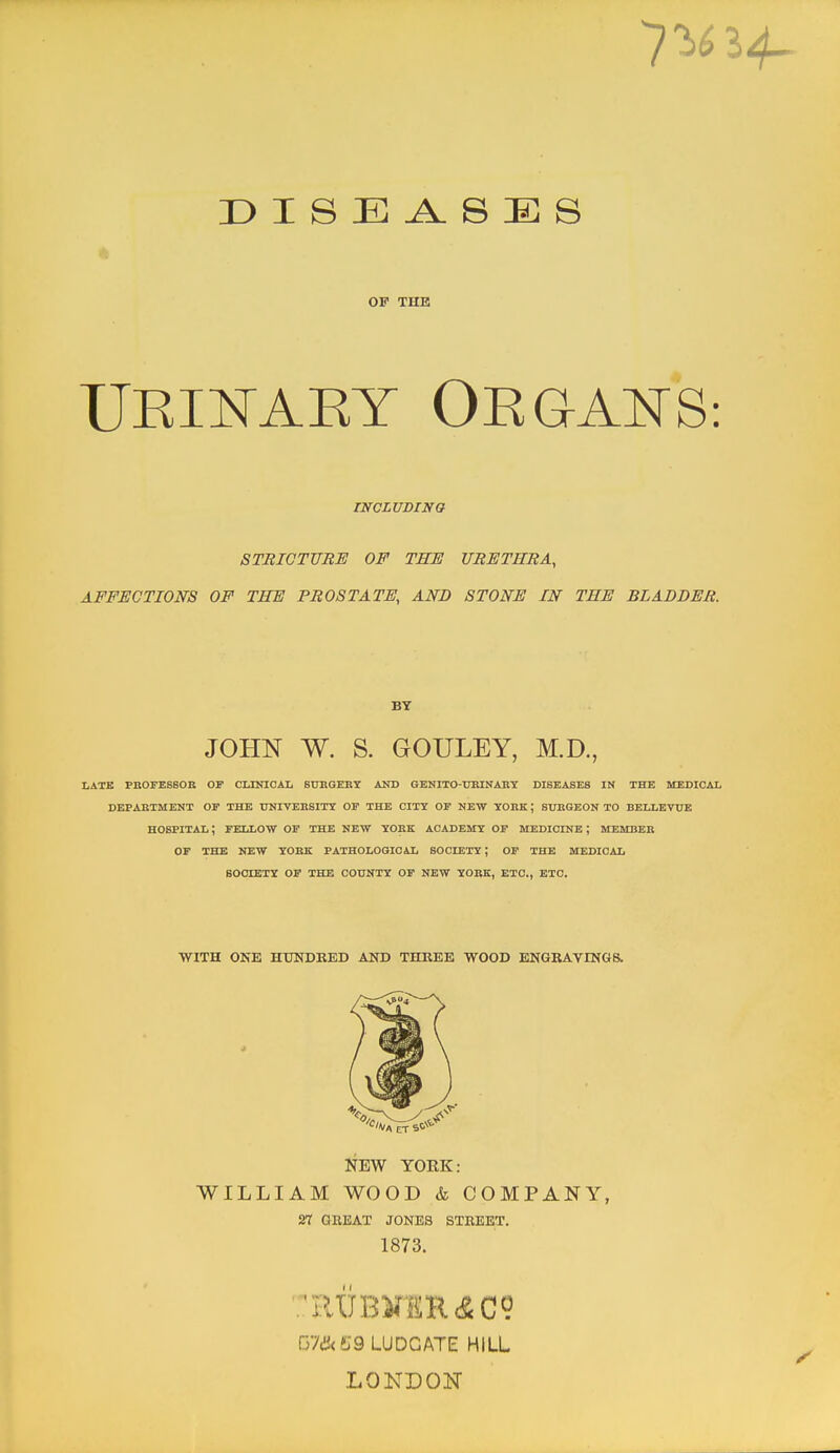 OP THE UKINAET OEGAITS: INCLUDING STRIOTTTBE OF TBI! URETHRA, AFFECTIONS OF THE PROSTATE, AND STONE IN THE BLADDER. BT JOHN W. S. GOULEY, M.D., LATE PHOFESSOB OF CLINICAIi SUBGERI AND GENITO-UBINABY DISEASES IN THE MEDICAL DEPAKXMENT OF THE ITNIVEIISITY OF THE CITY OF KEW YOBK ; SUEGEON TO BELLEVUE HOSPITAL; FELLOW OF THE NEW YOKK ACADEMY OF MEDICINE ; MEMBER OF THE NEW yOBK PATHOLOGICAL SOCBETT; OF THE MEDICAL SOCIETY OP THE COUNTY OF NEW YOBK, ETC., ETC. WITH ONE HTXNDRED AND THREE WOOD ENGRAYINGa NEW YORK: WILLIAM WOOD & COMPANY, 27 GEEAT JONES STREET. 1873. rfJikljQ LUDGATE HILL .LONDON