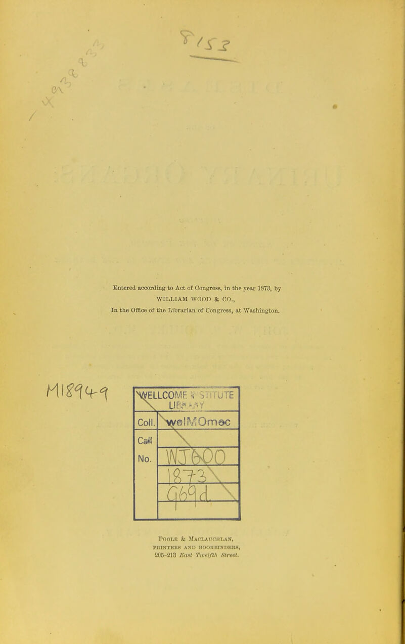 WILLIAM WOOD & CO., In the Office of the Librarian of Congress, at Washington. ^WELLCOME '-i VnrUTE Coll. No. '\ Poole Si MAcxAnonLAN, PIlINTKItS A.NU nOOKKINDERS, 205-213 Ednt rwdfl/i Street.