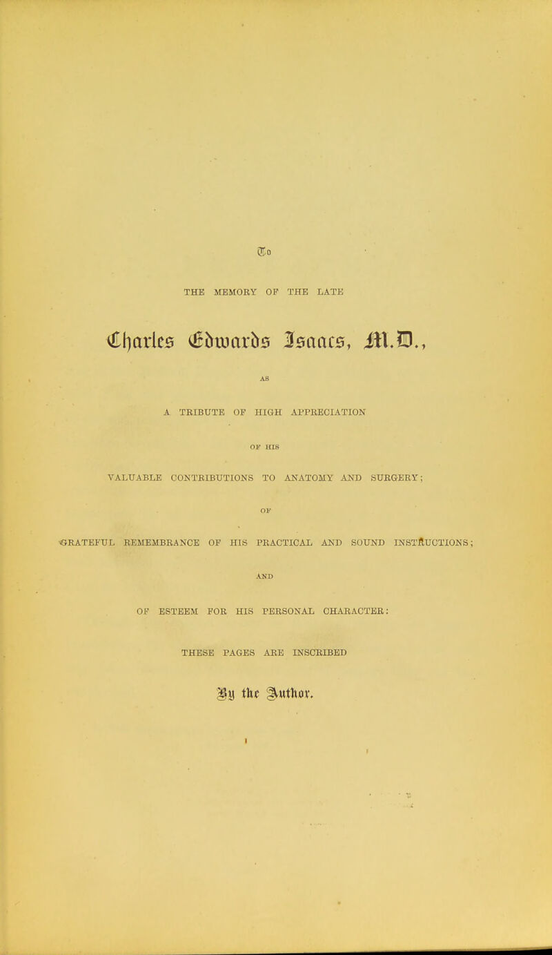 THE MEMORY OF THE LATE €[)arle0 ^5txiar^0 Isaacs, ill.?!)., AS A TRIBUTE OP HIGH APPRECIATION OF HIS VALUABLE CONTRIBUTIONS TO ANATOMY AND SURGERY; OF ■GRATEFUL REMEMBRANCE OF HIS PRACTICAL AND SOUND INSTJRUOTIONS; AND OF ESTEEM FOR HIS PERSONAL CHARACTER: THESE PAGES ARE INSCRIBED .1