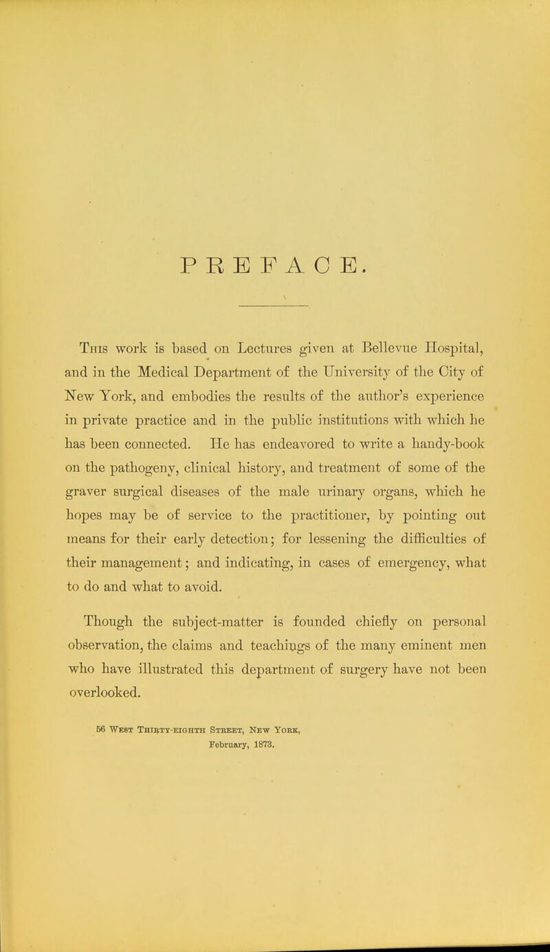 PREFACE. This work is based on Lectures given at Bellevue IIosjDital, and in the Medical Department of the Univei-sity of the City of New York, and embodies the results of the author's experience in private practice and in the public institutions with which he has been connected. He has endeavored to write a handy-book on the pathogeny, clinical history, and treatment of some of the graver surgical diseases of the male urinary organs, which he hopes may be of service to the practitioner, by pointing out means for their early detection; for lessening the difficulties of their management; and indicating, in cases of emergency, what to do and what to avoid. Though the subject-matter is founded chiefly on personal observation, the claims and teachings of the many eminent men who have illustrated this department of surgery have not been overlooked. 56 West Thirty-eighth Stkebt, New York, February, 1873.