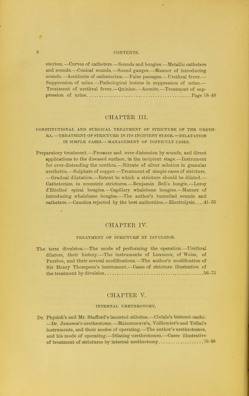 eterism.—Curves of catheters.—Sounds and bougies.—Metallic catheters and sounds.—Conical sounds.—Sound gauges.—Manner of introducing sounds.—Accidents of catheterism.—False passages.—Urethral fever.— Suppression of urine.—Pathological lesions in suppression of urine.— Treatment of urethral fever.—Quinine.—Aconite.—Treatment of sup- pression of urine Page 18-40 CHAPTER III. CONSTITUTIONAL AND SURGICAL TREATMENT OF STRICTURE OF THE URETH- RA.—TREATMENT OP STRICTURE IN ITS INCIPIENT STAGE.—DILATATION IN SIMPLE CASES.—MANAGEMENT OF DIFFICULT CASES. Preparatory treatment.—Pressure and over-distension by sounds, and direct applications to the diseased surface, in the incipient stage.—Instrument for over-distending the urethra.—Nitrate of silver solution in granular urethritis.—Sulphate of copper.—Treatment of simple cases of stricture. —Gradual dilatation.—Extent to which a stricture should be dUated.— Catheterism in eccentric strictures.—Benjamin Bell's bougie.—Leroy d'EtioUes' spiral bougies.—Capillary whalebone bougies.—-Manner of introducing whalebone bougies.—The author's tunnelled soimds and catheters.—Caustics rejected by the best authorities.—Electrolysis... .41-55 CHAPTER IV. TREATMENT OP STRICTURE BY DIVULSION. The term divnlsion.—The mode of performing the operation.—Urethral dilators, their history.—The instruments of Luxmoor, of Weiss, of PerrSve, and their several modifications.—The author's modification of Sir Henry Thompson's instrument.—Cases of strictiire illustrative of the treatment by divnlsion 56-75 CHAPTER V. INTERNAL URETHROTOMY. Dr. Physick's and Mr. Stafford's lanceted stilettes.—Civiale's bistouri-cache. —Dr. Jameson's urethrotome.—Maisonneuve's, Voillcmier's aud Trclat's instruments, and their modes of operating.—The author's urethrotomes, and his mode of operating.—Dilating urethrotomes.—Cases illustrative of treatment of strictures by internal urethrotomy 70-08