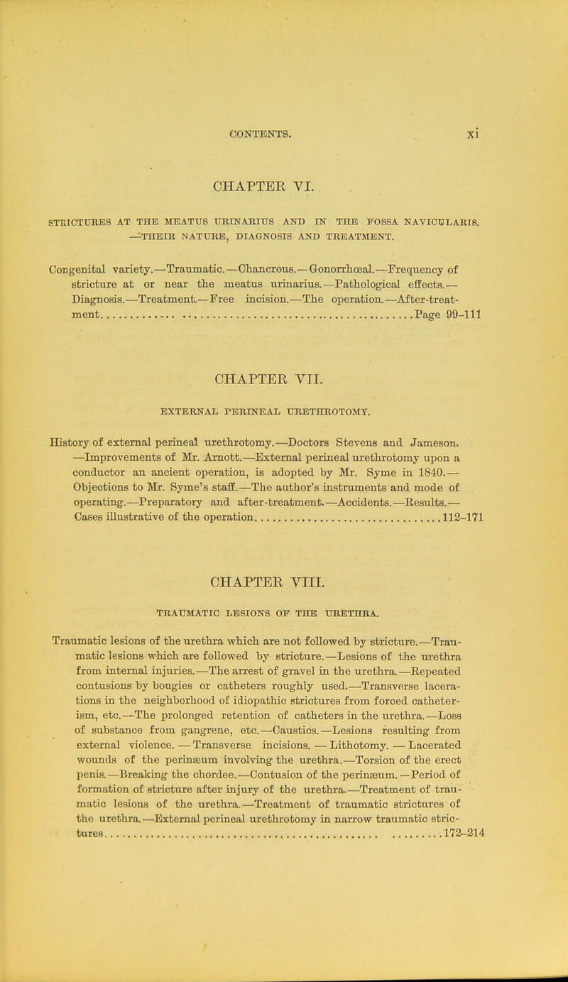 CHAPTER VI. STEICTTIRES AT THE MEATUS tlRINARITJS AND EST THE FOSSA NATICTJLARIS. —THEIR NATURE, DIAGNOSIS AND TREATMENT. Congenital variety.—Traumatic.—Chancrous.—Gonorrlioeal.—Frequency of stricture at or near the meatus urinarius.—Pathological effects.— Diagnosis.—Treatment.—Free incision.—The operation.—After-treat- ment Page 99-111 CHAPTER VII. EXTERNAL PERINEAL URETHROTOMY. History of external perineal urethrotomy.—Doctors Stevens and Jameson. —Improvements of Mr. Amott.—External perineal urethrotomy upon a conductor an ancient operation, is adopted by Mr. Syme ia 1840.— Objections to Mr. Syme's staff.—The author's instruments and mode of operating.—Preparatory and after-treatment.—Accidents.—Results.— Cases illustrative of the operation 112-171 CHAPTER VIII. TRAUMATIC LESIONS OP THE URETHRA. Traumatic lesions of the urethra which are not followed by stricture.—Trau- matic lesions which are followed by stricture.—Lesions of the urethra from internal injuries.—The arrest of gravel in the urethra.—Repeated, contusions by bougies or catheters roughly used.—Transverse lacera- tions in the neighborhood of idiopathic strictures from forced catheter- ism, etc.—The prolonged retention of catheters in the urethra.—Loss of substance from gangrene, etc.—Caustics.—Lesions resulting from external violence. — Transverse incisions. — Lithotomy. — Lacerated wounds of the perinseum involvLQg the urethra.—Torsion of the erect penis.—Breaking the chordee.—Contusion of the perinaaum.—Period of formation of stricture after injury of the urethra.—Treatment of trau- matic lesions of the urethra.—Treatment of traumatic strictures of the urethra.—External perineal urethrotomy in narrow traumatic stric- tures 172-214