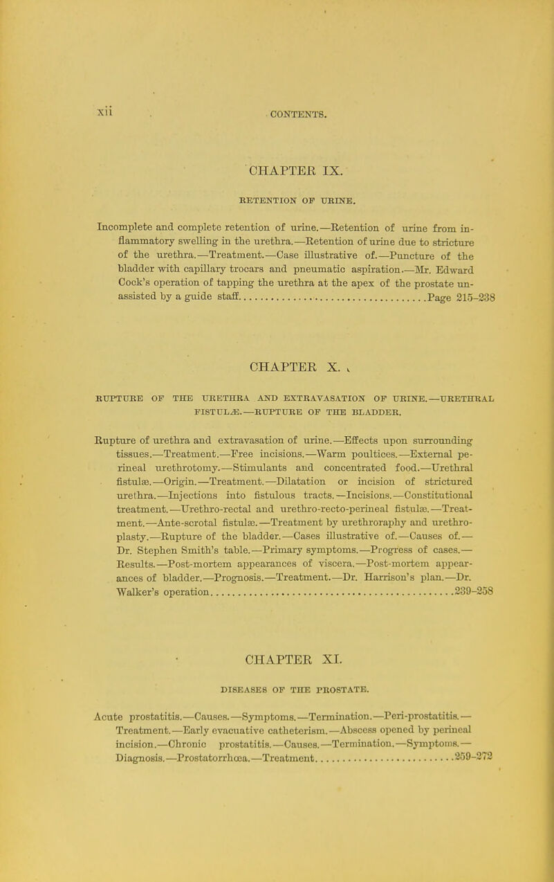 CHAPTER IX. RETENTION OF URINE. Incomplete and complete retention of urine.—Retention of urine from in- flammatory swelling- in the urethra.—Retention of urine due to strictiire of the urethra.—Treatment.—Case illustrative of.—Puncture of the bladder with capillary trocars and pneumatic aspiration.—Mr. Edward Cock's operation of tapping the urethra at the apex of the prostate un- assisted by a guide staff Page 215-238 CHAPTER X. V RUPTURE OF THE URETHRA AND EXTRAVASATION OF URINE.—URETHRAL FISTUL.a5.—RUPTURE OF THE BLADDER. Rupture of urethra and extravasation of urine.—Effects upon surrounding tissues.—Treatment.—Free incisions.—Warm poultices.—External pe- rineal urethrotomy.—Stimulants and concentrated food.—Urethral fistulse.—Origin.—Treatment.—Dilatation or incision of strictured urethra.—Injections into fistulous tracts.—Incisions.—Constitutional treatment. —Urethro-rectal and urethro-recto-perineal fistulse. —Treat- ment.—Ante-scrotal fistula3.—Treatment by urethroraphy and urethro- plasty.—Rupture of the bladder.—Cases illustrative of.—Causes of.— Dr. Stephen Smith's table.—Primary symptoms.—Progress of cases.— Results.—Post-mortem appearances of viscera.—Post-mortem appear- ances of bladder.—Prognosis.—Treatment.—Dr. Hamsou's plan.—Dr. Walker's operation 239-258 CHAPTER XL DISEASES OP THE PROSTATE. Acute prostatitis.—Causes.—Symptoms.—Termination.—Peri-prostatitis. — Treatment.—Early evacuative catheterism.—Abscess opened by perineal incision.—Chronic prostatitis.—Causes.—Termination.—Symptoms.— Diagnosis. —Prostatorrhcea. —Treatment 259-272