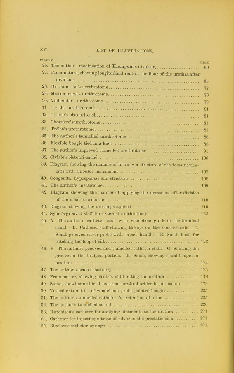 VIQVUK 36. The author's modification of Thompson's divulsor 60 27. From nature, showing longitudinal rent in the floor of the urethra after divulsion 28. Dr. Jameson's urethrotome 77 29. Maisonneuve's urethrotome 79 30. Voilleraier's urethrotome 79 31. Civiale's urethrotome 81 32. Civiale's bistouri-cache gj 33. Charriere's m^ethrotome 81 34. Trelafs urethrotome 81 35. The author's tunnelled urethrotome 86 36. Flexible bougie tied in a knot 88 37. The author's improved tunnelled urethrotome 91 38. Civiale's bistotm-cache 106 39. Diagram showing the manner of incising a stricture of the fossa navicu- laris with a double instrument 107 40. Congenital hypospadias and stricture 108 41. The author's meatotome 109 42. Diagram showing the manner of applying the dressings after division of the meatus urinarius 110 43. Diagram showing the dressings applied 110 44. Syme's grooved staff for external urethrotomy . 122 45. A. The author's catheter staif with whalebone guide in the terminal canal.—B. Catheter staff showing the eye on the concave side.—C. Small grooved silver probe with broad handle.—E. Small hook for catching the loop of silk 123 46. F. The author's grooved and tunnelled catheter staff.—G. Showing the groove on the bridged portion.—H. Same, showing spiral bougie in position 124 47. The author's beaked bistomy 125 48. From nature, showing cicatrix obliterating the urethra 178 49. Same, showing ai-tificial external uretTiral orifice in perimeum 179 50. Vesical extremities of whalebone probe-pointed bougies 225 51. The author's tunnelled catheter for retention of urine 225 62. The author's tunnelled sound 226 53. Hutchison's catheter for applying ointments to the urethra 271 64. Catheter for injecting nitrate of silver in the prostatic sinus 271 55. Bigelow's catheter syringe 271