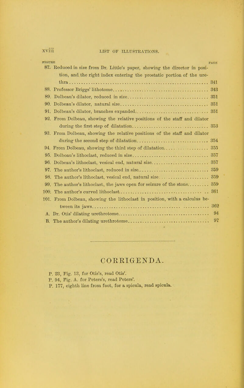 MOTJEE PAGE 87. Reduced in size from Dr. Little's paper, showing the director in posi- tion, and the right index entering the prostatic portion of the ure- thra 341 88. Prof essor Briggs'lithotome 343 89. Dolbeau's dilator, reduced in size 351 90. Dolbeau's dilator, natural size 351 91. Dolbeau's dilator, branches expanded 351 92. From Dolbeau, showing the relative positions of the staff and dilator during the first step of dilatation. 353 93. From Dolbeau, showing the relative positions of the staff and dilator during the second step of dUatation 354 94. From Dolbeau, showing the third step of dilatation 355 95. Dolboau's lithoclast, reduced in size 357 96. Dolbeau's lithoclast, vesical end, natural size 357 97. The author's lithoclast, reduced in size 359 98. The author's lithoclast, vesical end, natural size 359 99. The author's lithoclast, the jaws open for seizure of the stone 359 100. The author's curved lithoclast 361 101. From Dolbeau, showing the lithoclast in position, with a calculus be- tween its jaws 362 A. Dr. Otis' dilating urethrotome 94 B. The author's dilating urethrotome 97 COEKIGENDA. p. 23, Fig. 13, for Otis's, read Otis'. P. 94, Fig. A. for Peters's, read Peters'. P. 177, eighth line from foot, for a spicula, read spicula.