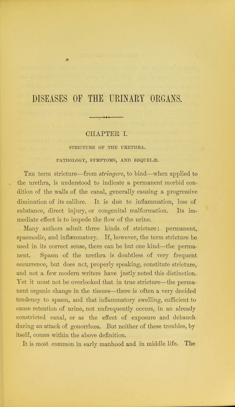 DISEASES OF THE URINARY ORGANS. CHAPTER I. STKIOTUEE OF THE TERETHEA. PATHOLOGY, SYMPTOMS, AND SEQUELS. The term stricture—fi-om stringere, to bind—when applied to the urethra, is understood to indicate a permanent morbid con- dition of the walls of the canal, generally causing a progressive diminution of its calibre. It is due to inflammation, loss of substance, direct injury, or congenital malformation. Its im- mediate effect is to impede the flow of the urine. Many authors admit three kinds of stricture: permanent, spasmodic, and inflammatory. If, however, the term stricture be used in its correct sense, there can be but one kind—the perma- nent. Spasm of the urethra is doubtless of very frequent occurrence, but does net, properly speaking, constitute stricture, and not a few modem writers have justly noted this distinction. Tet it must not be overlooked that in true stricture—the perma- nent organic change in the tissues—there is often a very decided tendency to spasm, and that inflammatory swelling, sufficient to cause retention of urine, not unfrequently occurs, in an already constricted canal, or as the effect of exposure and debauch during an attack of gonorrhoea. But neither of these troubles, by itself, comes witliin the above definition. It is most common in early manhood and in middle life. The