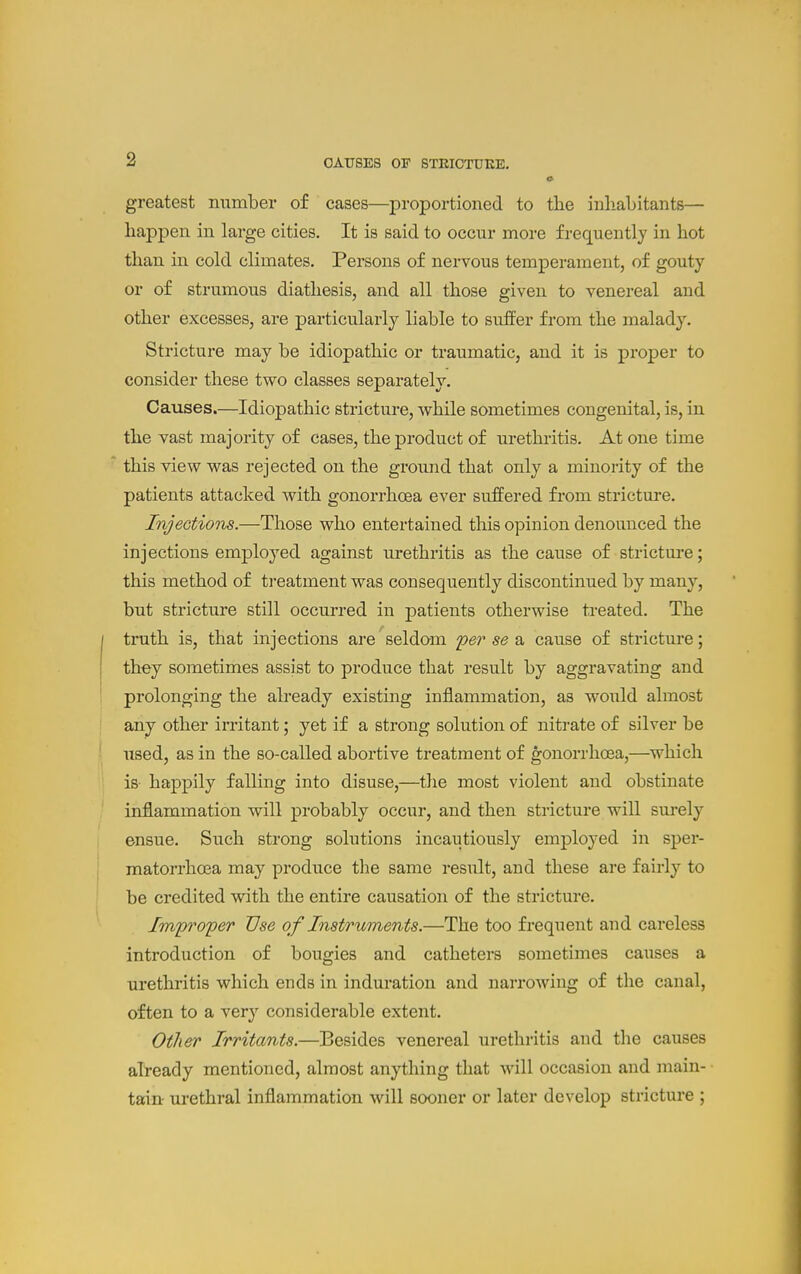 greatest mimber of cases—proportioned to the inliabitants— happen in large cities. It is said to occur more frequently in hot than in cold climates. Persons of nervous temperament, of gouty or of strumous diathesis, and all those given to venereal and other excesses, are particularly liable to suffer from the malady. Stricture may be idiopathic or traumatic, and it is proper to consider these two classes separately. Causes.—Idiopathic stricture, while sometimes congenital, is, in the vast majority of cases, the product of urethritis. At one time this view was rejected on the ground that only a minority of the patients attacked with gonorrhoea ever suffered from stricture. Injections.—Those who entertained this opinion denounced the injections employed against urethritis as the cause of stricture; this method of treatment was consequently discontinued by many, but stricture still occurred in patients otherwise treated. The truth is, that injections are seldom per se a cause of stricture; they sometimes assist to produce that result by aggravating and prolonging the already existing inflammation, as would almost any other irritant; yet if a strong solution of nitrate of silver be used, as in the so-called abortive treatment of gonorrhoea,—which is happily falling into disuse,—^the most violent and obstinate inflammation will probably occur, and then stricture will surely ensue. Such strong solutions incautiously employed in sper- matorrhoea may produce the same result, and these are fairly to be credited with the entire causation of the stricture. Improper Use of Instruments.—The too frequent and careless introduction of bougies and catheters sometimes causes a urethritis which ends in induration and narrowing of the canal, often to a very considerable extent. Other Irritants.—Besides venereal urethritis and the causes already mentioned, almost anything that will occasion and main- tain urethral inflammation will sooner or later develop stricture ;