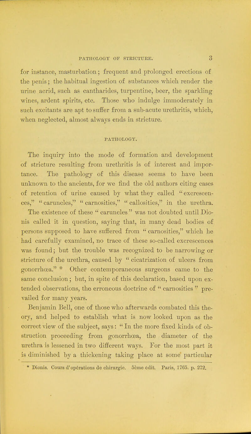 for instance, masturbation; frequent and pl-olonged erections of the penis; the habitual ingestion of substances which render the urine acrid, such as cantharides, turpentine, beer, the sparkling wines, ardent spirits, etc. Those who indulge immoderately in such excitants are apt to suffer from a sul)-acute uretln-itis, which, when neglected, almost always ends in stricture. PATHOLOGY. The inquiry into the mode of formation and development of stricture resulting from urethritis is of interest and imj)or- tance. The pathology of this disease seems to have been unknown to the ancients, for we find the old authors citing cases of retention of urine caused by what they called  excrescen- ces,  caruncles,  carnosities,  callosities, in the urethra. The existence of these  caruncles  was not doubted until Dio- nis called it in question, saying that, in many dead bodies of persons supposed to have suffered from  carnosities, which he had carefully examined, no trace of these so-called excrescences was found; but the trouble was recognized to be narrowing or stricture of the urethra, caused by  cicatrization of ulcers from gonorrhoea. * Other contemporaneous surgeons came to the same conclusion; but, in spite of this declaration, based upon ex- tended observations, the erroneous doctrine of  carnosities  pre- vailed for many years. Benjamin Bell, one of those who afterwards combated this the- ory, and helped to establish what is now looked upon as the correct view of the subject, says:  In the more fixed kinds of ob- struction proceeding from gonorrhoea, the diameter of the urethra is lessened in two different ways. For the most part it is diminished by a thickening taking place at some' particular * Dionis. Cours d'operations de chirurgie. Geme tsdit. Paris, 1765. p. 272.