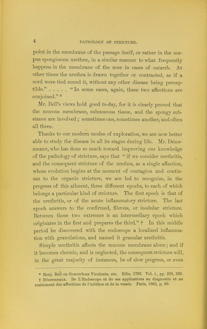 point in the membrane of the 2:)assage itself, or rather in the cor- pus spongiosum urethrse, in a similar manner to what frequently happens in the membrane of the nose in cases of catarrh. At other times the urethra is drawn together or contracted, as if a cord were tied round it, without any other disease being percep- tible. In some cases, again, these two affections are conjoined. * Mr. Bell's views hold good to-day, for it is clearly proved that the mucous membrane, submucous tissue, and the spongy sub- stance are involved ; sometimes one, sometimes another, 'and often all three. Thanks to our modern modes of exploration, we are now better able to study the disease in all its stages during life. Mr. Desor- meaux, who has done so much toward improving our knowledge of the pathology of stricture, says that  if we consider urethritis, and the consequent stricture of the urethra, as a single affection, whose evolution begins at the moment of contagion and contin- ues to the organic stricture, we are led to recognize, in the progress of this ailment, three different epochs^ to each of which belongs a particular kind of stricture. The first epoch is that of the urethritis, or of the acute inflammatory strictm-e. The last epoch answers to the confirmed, fibrous, or inodular strictm-e. Between these two extremes is an intermediary epoch which originates in the first and prepares the third. f In this middle period he discovered with the endoscope a localized inflamma- tion with granulations, and named it granular urethritis. Simple urethritis affects the mucous membrane alone; and if it becomes chronic, and is neglected, the consequent stricture will, in the great majority of instances, be of slow progress, or even * Benj. Bell on Gonorrhoea Virulenta, etc. Edin. 1793. Vol. i., pp. 258, 259. \ D6sormeaux. De L'Endoscope et de ses applications au diagnostic et au traitement des affections do I'urothre et de la vessie. Paris, 18G5, p. 83.