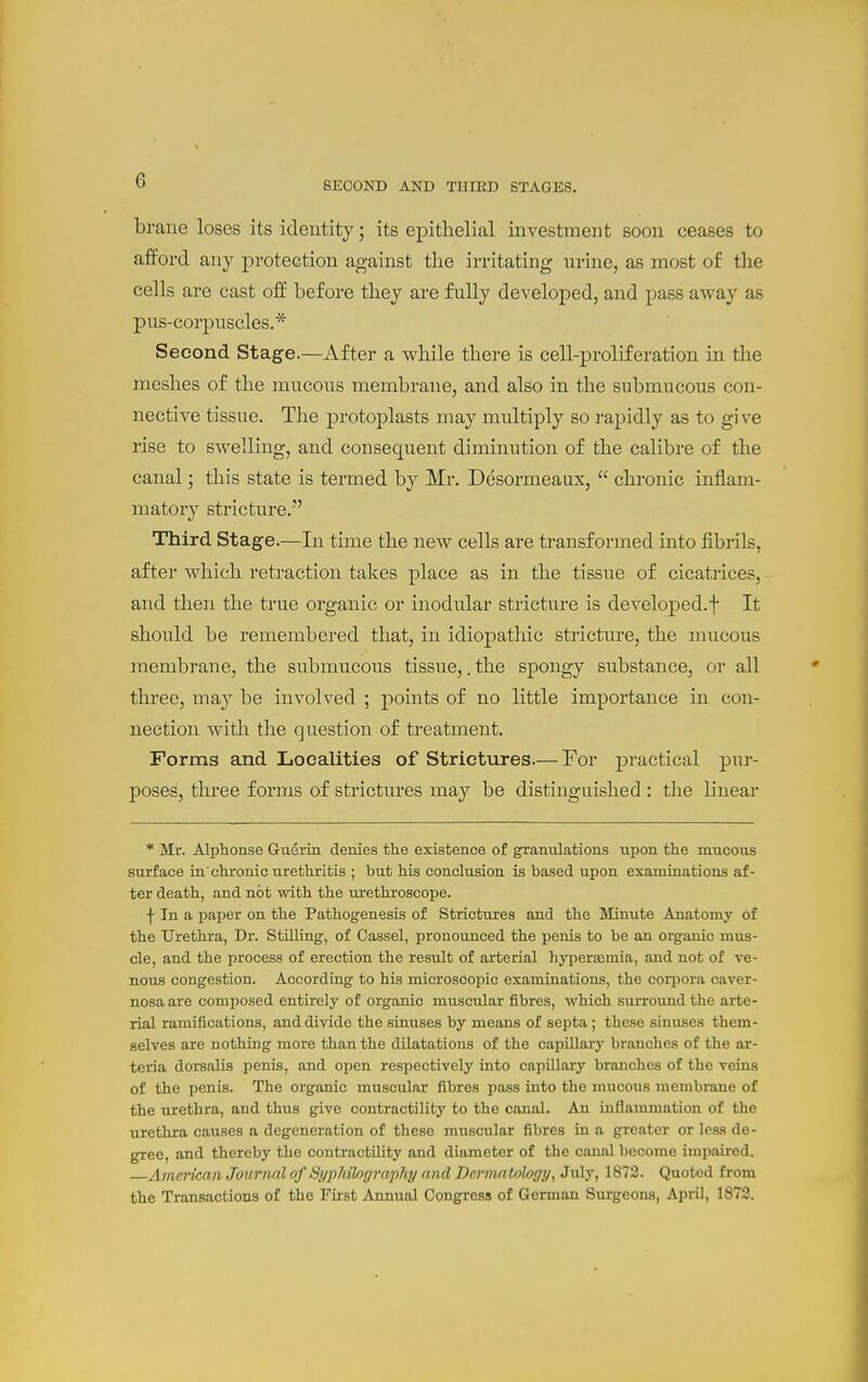 SECOND AND TIIIED STAGES. braue loses its identity; its epithelial investinent soon ceases to afford any protection against tlie irritating nrine, as most of the cells are cast off before they are fully developed, and pass away as pus-corpnscles.* Second Stage.—After a while there is cell-proliferation in the meshes of the mucous membrane, and also in the submucous con- nective tissue. The protoplasts may multiply so rapidly as to give rise to swelling, and consequent diminution of the calibre of the canal; this state is termed by Mr. Desormeaux,  chronic inflam- matory stricture. Third Stage.—In time the new cells are transformed into fibrils, after which retraction takes place as in the tissue of cicatrices, and then the true organic or inodular stricture is develoj)ed.t It should be remembered that, in idiopathic stricture, the mucous membrane, the submucous tissue,. the spongy substance, or all three, may be involved ; points of no little importance in con- nection with the question of treatment. Forms and Localities of Strictures—For practical pur- poses, three forms of strictures may be distinguished : the linear * Mr. Alplionse Guerin denies the existence of granulations upon the mucous surface in'chronic urethritis ; but his conclusion is based upon examinations af- ter death, and not vdth the urethroscope. f In a paper on the Pathogenesis of Strictures and the Minute Anatomy of the Urethra, Dr. Stilling, of Cassel, pronounced the penis to be an organic mus- cle, and the process of erection the result of arterial hyperasmia, and not of ve- nous congestion. According to his microscopic examinations, the corpora caver- nosa are composed entirely of organic muscular fibres, which surround the arte- rial ramifications, and divide the sinuses by means of septa; these sinuses them- selves are nothing more than the dilatations of the capillarj' branches of the ar- teria dorsalis penis, and open resijectively into capillary branches of the veins of the penis. The organic muscular fibres pass into the mucous membrane of the urethra, and thus give contractility to the canal. An inflammation of the urethra causes a degeneration of these muscular fibres in a greater or less de- gree, and thereby the contractility and diameter of the canal become impaired. American Journal of Si/p/iihr/raphi/ and Dermatology^ Jwl.v, 1872. Quoted from the Transactions of the First Annual Congress of German Surgeons, April, 1872.