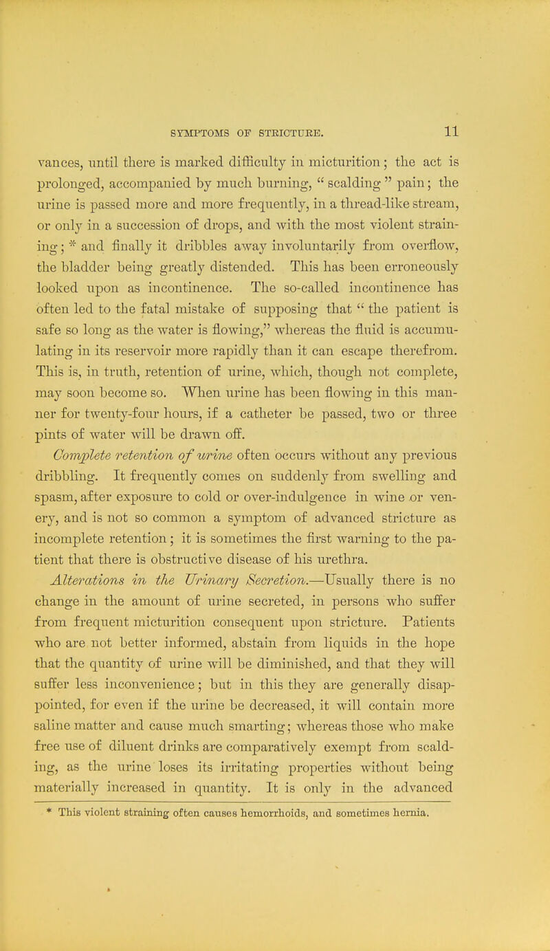 vances, until there is marked difficulty in micturition; the act is prolonged, accompanied by much burning,  scalding  pain; the urine is passed more and more frequently, in a thread-like stream, or only in a succession of drops, and with the most violent strain- ing ;and finally it dribbles away involuntarily from overflow, the bladder being greatly distended. This has been erroneously looked upon as incontinence. The so-called incontinence has often led to the fatal mistake of supposing that  the patient is safe so long as the water is flowing, whereas the fluid is accumu- lating in its reservoir more rapidly than it can escape therefrom. This is, in truth, retention of urine, which, though not complete, may soon become so. When urine has been flowing in this man- ner for twenty-four hours, if a catheter be passed, two or three pints of water will be drawn off. Complete retention of urine often occurs without any previous dribbling. It frequently comes on suddenly from swelling and spasm, after exposure to cold or over-indulgence in wine or ven- ery, and is not so common a symptom of advanced stricture as incomplete retention; it is sometimes the flrst warning to the pa- tient that there is obstructive disease of his urethra. Alterations in the Urinary Secretion.—Usually there is no change in the amount of urine secreted, in persons who suffer from frequent micturition consequent upon stricture. Patients who are not better informed, abstain from liquids in the hope that the quantity of urine will be diminished, and that they will suffer less inconvenience; but in this they are generally disap- pointed, for even if the urine be decreased, it will contain more saline matter and cause much smarting; whereas those who make free use of diluent drinks are comparatively exempt from scald- ing, as the urine loses its irritating properties without being materially increased in qtiantity. It is only in the advanced * This violent strainiBg often causes hemorrhoids, and sometimes hernia.