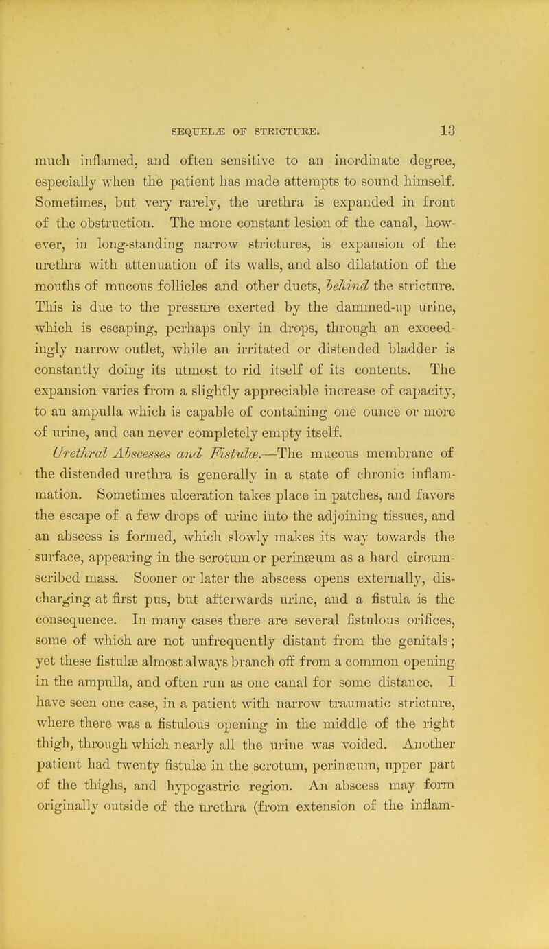 much inflamed, and often sensitive to an inordinate degree, especially when the patient has made attempts to sound himself. Sometimes, but very rarely, the urethra is expanded in front of the obstruction. The more constant lesion of the canal, how- ever, in long-standing narrow strictures, is expansion of the urethra with attenuation of its walls, and also dilatation of the mouths of mucous follicles and other ducts, hehind the stricture. This is due to tlie pressure exerted by the dammed-up urine, which is escaping, perhaps only in drops, through an exceed- ingly narrow outlet, while an irritated or distended bladder is constantly doing its utmost to rid itself of its contents. The expansion varies from a slightly appreciable increase of capacity, to an ampulla which is capable of containing one ouncie or more of urine, and can never completely empty itself. Urethral Abscesses and Fistulm.—The mucous membrane of the distended urethra is generally in a state of chronic inflam- mation. Sometimes ulceration takes place in patches, and favors the escape of a few drops of urine into the adj(jining tissues, and an abscess is formed, which slowly makes its way towards the surface, appearing in the scrotum or perinseum as a hard circum- scribed mass. Sooner or later the abscess opens externally, dis- charging at first pus, but afterwards urine, and a fistula is the consequence. In many cases there are several fistulous orifices, some of which are not uufrequently distant from the genitals; yet these fistul£e almost always branch off from a common opening in the ampulla, and often run as one canal for some distance. I have seen one case, in a patient with narrow traumatic stricture, where there was a fistulous opening in the middle of the right thigh, through which nearly all the urine was voided. Another patient had twenty fistulse in the scrotum, perinseum, upper part of the thighs, and hypogastric region. An abscess may form originally outside of the urethra (from extension of the inflam-