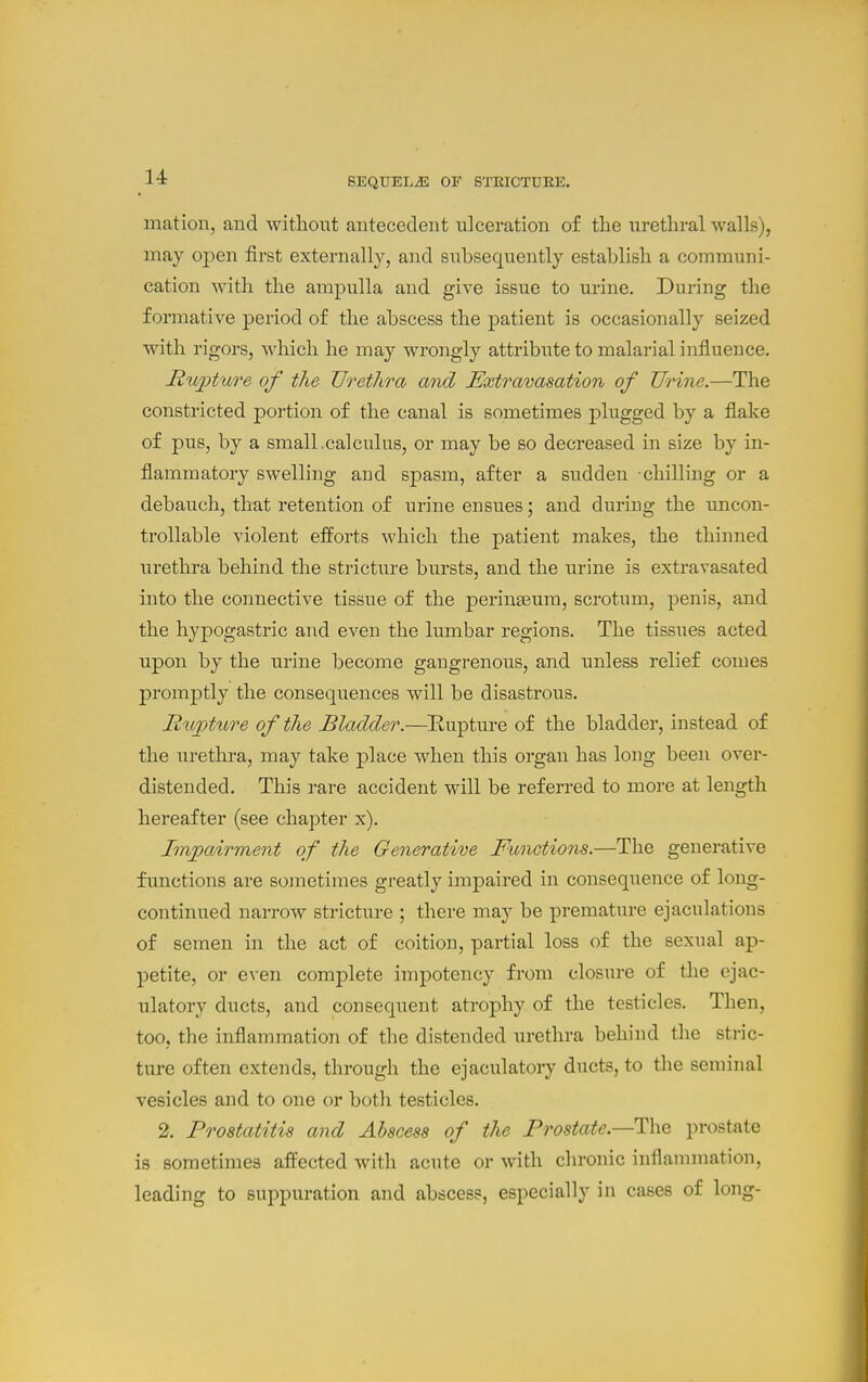 14: SEQUELS OF STEICTDEE. mation, and without antecedent ulceration of the urethral walls), may open first externally, and subsequently establish a communi- cation with the ampulla and give issue to urine. During the formative period of the abscess the patient is occasionally seized with rigors, which he may wrongly attribute to malarial influence. Ru])tuTe of the Urethra and Extravasation of Urine.—The constricted portion of the canal is sometimes plugged by a flake of pus, by a small.calculus, or may be so decreased in size by in- flammatory swelling and spasm, after a sudden -chilling or a debauch, that retention of urine ensues; and during the uncon- trollable violent efforts which the patient makes, the thinned urethra behind the stricture bursts, and the urine is extravasated into the connective tissue of the perinseum, scrotum, penis, and the hypogastric and even the lumbar regions. The tissues acted upon by the urine become gangrenous, and unless relief comes promptly the consequences will be disastrous. Rupture of the Bladder.—Eupture of the bladder, instead of the urethra, may take place when this organ has long been over- distended. This rare accident will be referred to more at length hereafter (see chapter x). Imjpairment of the Generative Functions.—The generative functions are sometimes greatly impaired in consequence of long- continued narrow stricture ; there may be premature ejaculations of semen in the act of coition, partial loss of the sexual ap- petite, or even complete impotency from closure of the ejac- ulatory ducts, and consequent atrophy of the testicles. Then, too, the inflammation of the distended urethra behind the stric- ture often extends, through the ejaculatory ducts, to the seminal vesicles and to one or both testicles. 2. Prostatitis and Abscess of the Prostate.—The prostate is sometimes affected with acute or with chronic inflammation, leading to suppuration and abscess, especially in cases of long-