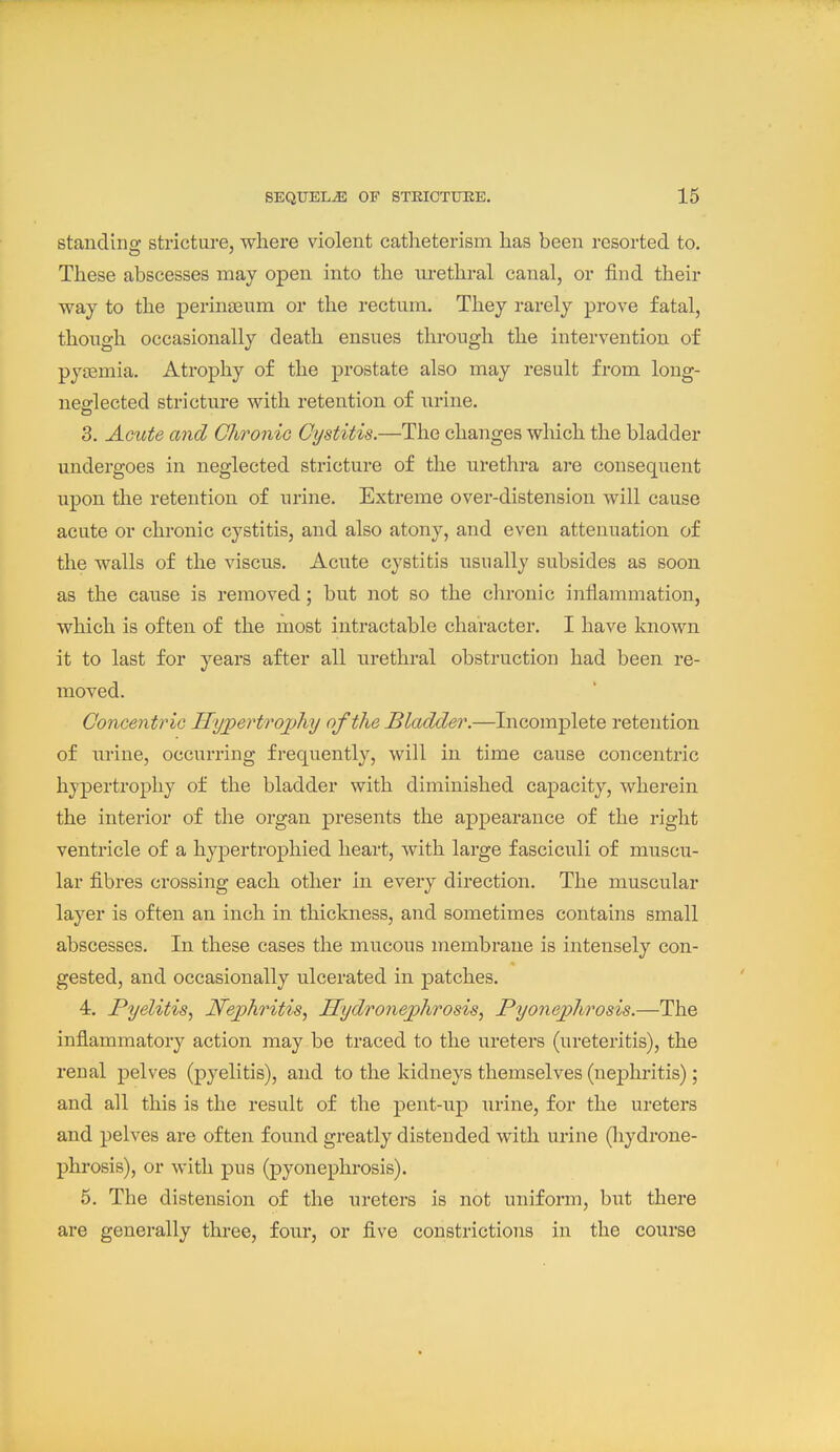 standing stricture, where violent catheterism has been resorted to. These abscesses may open into the urethral canal, or find their way to the perinjEum or the rectum. They rarely prove fatal, though occasionally death ensues through the intervention of py£emia. Atrophy of the prostate also may result from long- nefflected stricture with retention of urine. 3. Amte and Chronic Cystitis.—The changes which the bladder undergoes in neglected stricture of the urethra are consequent upon the retention of urine. Extreme over-distension will cause acute or chronic cystitis, and also atony, and even attenuation of the walls of the viscus. Acute cystitis usually subsides as soon as the cause is removed; but not so the clironic inflammation, which is often of the most intractable character. I have known it to last for years after all urethral obstruction had been re- moved. Concentrio Hyjpertrojjhy of the Bladder.—Incomplete retention of urine, occurring frequently, will in time cause concentric hypertrophy of the bladder with diminished capacity, wherein the interior of the organ presents the appearance of the right ventricle of a hyjDertrophied heart, with large fasciculi of muscu- lar fibres crossing each other in every direction. The muscular layer is often an inch in thickness, and sometimes contains small abscesses. In these cases the mucous membrane is intensely con- gested, and occasionally ulcerated in patches. 4. Pyelitis, Nephritis, Hydronejyhrosis, Pyonephrosis.—The inflammator}^ action may be traced to the ureters (ureteritis), the renal pelves (pyelitis), and to the kidneys themselves (nephritis); and all this is the result of the pent-up urine, for the ureters and pelves are often found greatly distended with urine (liydrone- phrosis), or with pus (pyonephrosis). 5. The distension of the ureters is not uniform, but there are generally three, four, or five constrictions in the course