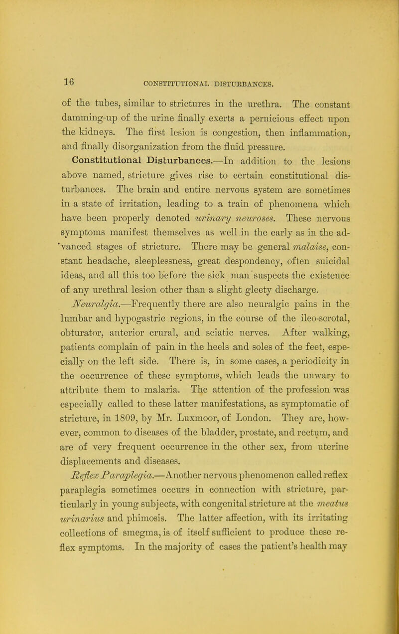 of tlie tubes, similar to strictures in the urethra. The constant damming-up of the urine finally exerts a pernicious effect upon the kidneys. The first lesion is congestion, then infiammation, and finally disorganization from the fiuid pressure. Constitutional Disturbances.—In addition to the lesions above named, stricture gives rise to certain constitutional dis- turbances. The brain and entire nervous system are sometimes in a state of irritation, leading to a train of phenomena which have been properly denoted urinary neuroses. These nervous symptoms manifest themselves as well in the early as in the ad- 'vanced stages of stricture. There may be general malaise^ con- stant headache, sleeplessness, great despondency, often suicidal ideas, and all this too before the sick man suspects the existence of any urethral lesion other than a slight gleety discharge. Neuralgia.—Frequently there are also neuralgic pains in the lumbar and hypogastric regions, in the course of the ileo-scrotal, obturator, anterior crural, and sciatic nerves. After walking, patients complain of pain in the heels and soles of the feet, espe- cially on the left side. There is, in some cases, a periodicity in the occurrence of these symptoms, which leads the unwary to attribute them to malaria. The attention of the profession was especially called to these latter manifestations, as symptomatic of stricture, in 1809, by Mr. Luxmoor, of London. They are, how- ever, common to diseases of the bladder, prostate, and rectum, and are of very frequent occurrence in the other sex, from uterine displacements and diseases. Reflex Paraplegia.—Another nervous phenomenon called reflex paraplegia sometimes occurs in connection with stricture, par- ticularly in young subjects, with congenital stricture at the meatus urinarius and phimosis. The latter affection, with its irritating collections of smegma, is of itself sufficient to produce these re- flex symptoms. In the majority of cases the patient's health may