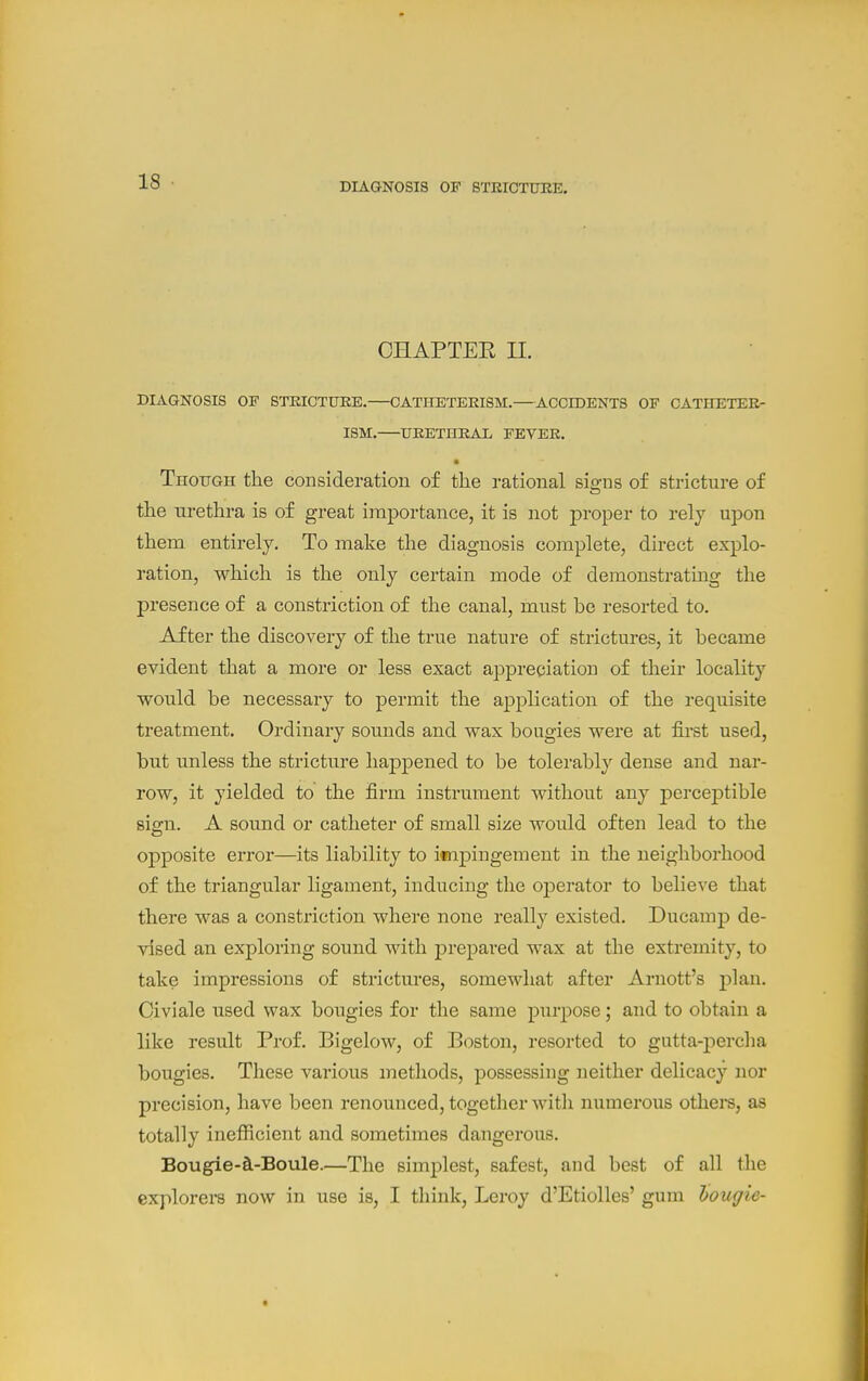 CHAPTEE U. DIAGNOSIS OF STEICTUEE. OATHETEEISM. ACCIDENTS OF CATHETEE- ISM. UEETHEAL FEVEE. • Thoitgh the consideration of the rational sie-ns of stricture of the urethra is of great importance, it is not proper to rely upon them entirely. To make the diagnosis complete, direct explo- ration, which is the only certain mode of demonstrating the presence of a constriction of the canal, must be resorted to. After the discovery of the true nature of strictures, it became evident that a more or less exact appreciation of their locality would be necessary to permit the application of the requisite treatment. Ordinary sounds and wax bougies were at first used, but unless the stricture happened to be tolerably dense and nar- row, it yielded to the firm instrument without any percej)tible sign. A sound or catheter of small size would often lead to the opposite error—its liability to impingement in tiie neighborhood of the triangular ligament, inducing the operator to believe that there was a constriction where none really existed. Ducamp de- vised an exploring sound with prepared wax at the extremity, to take impressions of strictures, somewhat after Arnott's plan. Oiviale used wax boiigies for the same purpose; and to obtain a like result Prof. Bigelow, of Boston, resorted to gutta-percha bougies. These various methods, possessing neither delicacy nor precision, have been renounced, together with numerous others, as totally inefiicient and sometimes dangerous. Bougie-^-Boule.—The simplest, safest, and best of all the explorers now in use is, I tliink, Leroy d'Etiolles' gum hougie-