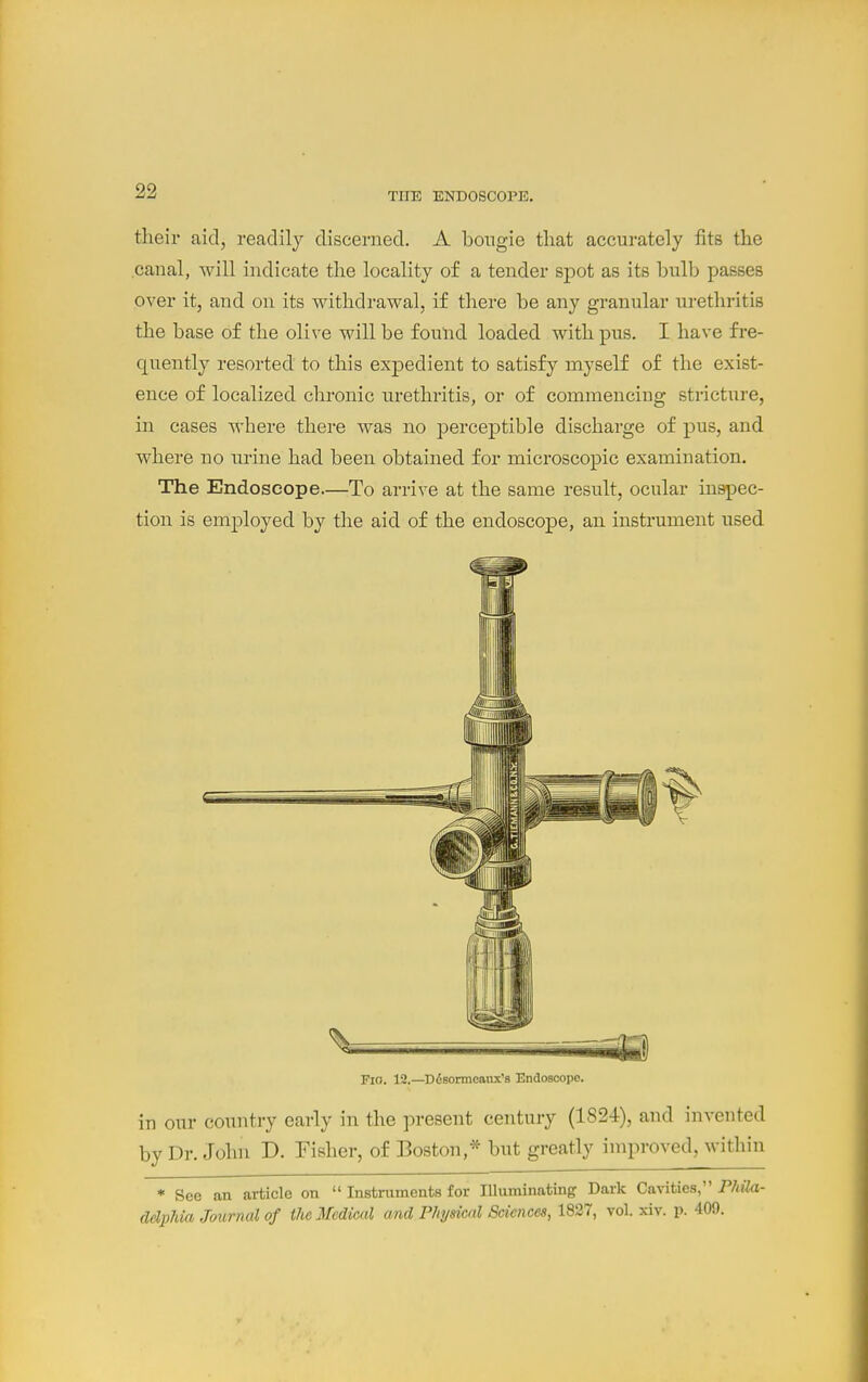 THE ENDOSCOPE. their aid, readily discerned. A bougie that accurately fits the canal, will indicate the locality of a tender spot as its bulb passes over it, and on its withdrawal, if there be any granular urethritis the base of the olive will be found loaded with pus. I have fre- quently resorted to this expedient to satisfy myself of the exist- ence of localized chronic urethritis, or of commencing stricture, in cases where there was no percej)tible discharge of pus, and where no urine had been obtained for microscopic examination. The Endoscope—To arrive at the same result, ocular inspec- tion is employed by the aid of the endoscope, an instrument used Fio. 12.—Ddsonneanx's Endoscope. in our country early in the present century (1824), and invented by Dr. John D. Fisher, of Boston,* but greatly improved, within * See an article on  Instruments for Illuminating Dark Cavities, Phila- delphia Journal of the Medical and Physical Sciences, 1837, vol. xiv. p. 409.