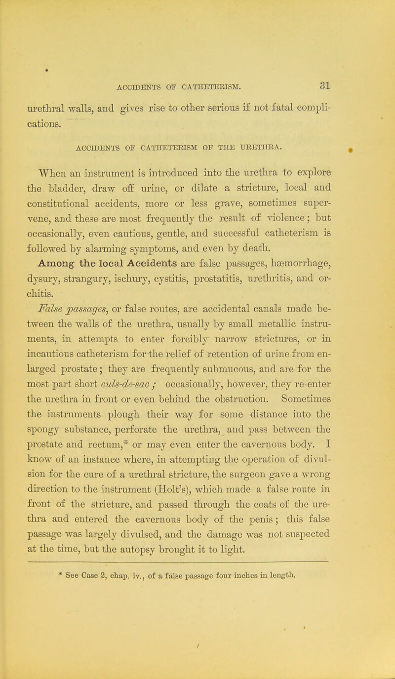 ACCIDENTS OF OATHETERISM. m-etliral walls, and gives rise to other serious if not fatal compli- cations. ACCIDENTS OF CATHETEEISM OF THE UKETIIEA. When an instrument is introduced into the urethra to explore tlie bladder, draw off urine, or dilate a stricture, local and constitutional accidents, more or less grave, sometimes super- vene, and these are most frequently the result of violence; but occasionally, even cautious, gentle, and successful catheterism is followed by alarming symptoms, and even by death. Among the local Accidents are false passages, haemorrhage, dysui-y, strangury, ischury, cystitis, prostatitis, urethritis, and or- chitis. False passages, or false routes, are accidental canals made be- tween the walls of the urethra, usually by small metallic instru- ments, in attempts to enter forcibly narrow strictures, or in incautious catheterism for the relief of retention of urine from en- larged prostate; they are frequently submucous, and are for the most part short culs-de-sao / occasionally, however, they re-enter the urethra in front or even behind the obstruction. Sometimes the instriiments plough their way for some distance into the spongy substance, perforate the urethra, and pass between the prostate and rectum,* or may even enter the cavernous body. I know of an instance where, in attempting the operation of divul- sion for the cure of a urethral stricture, the surgeon gave a wrong direction to the instrument (Holt's), which made a false route in front of the stricture, and passed through the coats of the ure- thra and entered the cavernous body of the penis; this false passage was largely divulsed, and the damage was not suspected at the time, but the autopsy brought it to light. * See Case 2, chap. iv., of a false passage four inches in length.