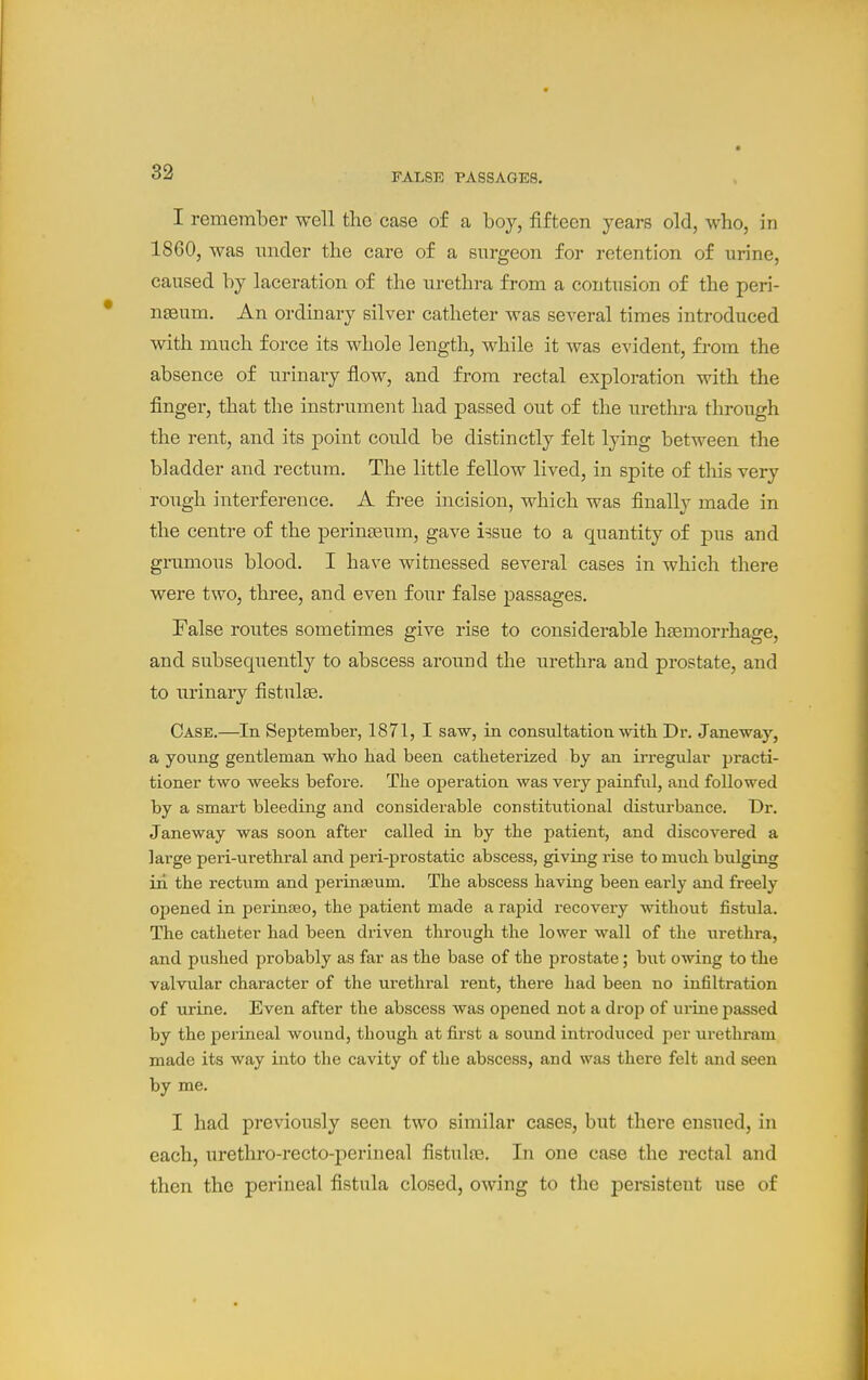 FALSE PASSAGES. I remember well the case of a boy, fifteen years old, who, in 1860, was imder the care of a surgeon for retention of urine, caused by laceration of the urethra from a contusion of the peri- nseum. An ordinary silver catheter was several times introduced with much force its whole length, while it was evident, from the absence of urinary flow, and from rectal exploration with the finger, that the instrument had passed out of the urethra through the rent, and its point could be distinctly felt lying between the bladder and rectum. The little fellow lived, in spite of this very rough interference. A free incision, which was finally made in the centre of the perinfsum, gave i?sue to a quantity of pus and giTimous blood. I have witnessed several cases in which there were two, three, and even four false passages. False routes sometimes give rise to considerable haemorrhage, and subsequently to abscess around the urethra and prostate, and to urinary fistulse. Case.—In September, 1871, I saw, in consultation mth Dr. Jane-waj*-, a young gentleman wlio had been catlieteri^ed by an irregular practi- tioner two weeks before. The operation was very painful, and followed by a smart bleeding and considerable constitutional disturbance. Dr. Janeway was soon after called in by the patient, and discovered a large peri-urethral and peri-prostatic abscess, giving rise to much bulging in the rectum and perinteum. The abscess having been early and freely opened in pexinsBo, the patient made a rapid recovery without fistula. The catheter had been driven through the lower wall of the urethra, and pushed probably as far as the base of the prostate; but owing to the valvular character of the urethral rent, there had been no infiltration of urine. Even after the abscess was opened not a drop of urine passed by the perineal wound, though at first a sound introduced per urethram made its way into the cavity of the abscess, and was there felt and seen by me. I had previously seen two similar cases, but there ensued, in each, urethro-recto-perineal fistulre. In one case the rectal and then the perineal fistula closed, owing to the persistent use of