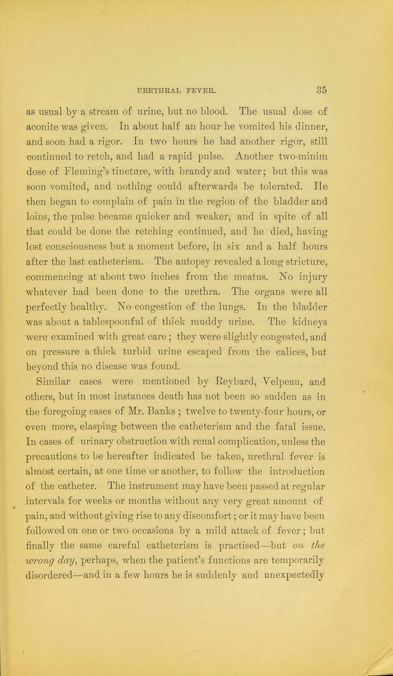 as usual by a stream of urine, but no blood. Tlie usual dose of aconite was given. In about half an hour he vomited his dinne:-, and soon had a rigor. In two hours he had another rigor, still continued to retch, and had a rapid pulse. Another two-minim dose of Fleming's tincture, with brandy and water; but this was soon vomited, and nothing could afterwards be tolerated. He then began to complain of pain in the region of the bladder and loins, the pulse became quicker and weaker, and in spite of all that could be done the retching continued, and he died, having lost consciousness but a moment before, in six and a half hours after the last catheterism. The autopsy revealed a long stricture, commencing at about two inches from the meatus. No injury whatever had been done to the urethra. The oi-gans were all perfectly healthy. No congestion of the lungs. In the bladder was about a tablespoonful of thick muddy urine. The kidneys were examined with great care; they were slightly congested, and on pressure a thick turbid urine escaped from the calices, but beyond this no disease was found. Similar cases were mentioned by Eeybard, Yelpeau, and others, but in most instances death has not been so sudden as in the foregoing cases of Mr. Banks ; twelve to twenty-four hours, or even more, clasping between the catheterism and the fatal issue. In cases of urinary obstruction with renal complication, unless the precautions to be hereafter indicated be taken, urethral fever is almost certain, at one time or another, to follow the introduction of the catheter. The instrument may have been passed at regular intervals for weeks or months without any very great amount of pain, and without giving rise to any discomfort; or it may have been followed on one or two occasions by a mild attack of fever; but finally the same careful catheterism is practised—but on the wrong day, perhaps, when the patient's functions are temporarily disordered—and in a few hours he is suddenly and unexpectedly