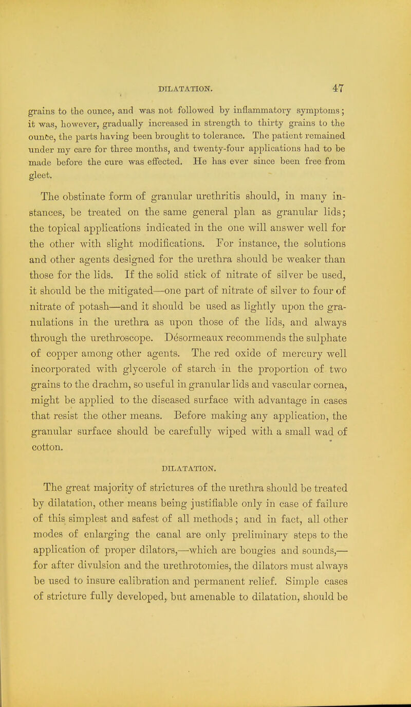 grains to the ounce, and was not followed by inflammatory symptoms; it was, however, gradually increased in strength to thirty grains to the ounce, the parts having been brought to tolerance. The patient remained under my care for three months, and twenty-four applications had to be made before the cure was effected. He has ever since been free from gleet. The obstinate form of granular urethritis should, in manv in- stances, be treated on the same general plan as granular lids; the topical applications indicated in the one will answer well for the other with slight modifications. For instance, the solutions and other ao;ents desio-ned for the urethra should be weaker than those for the lids. If the solid stick of nitrate of silver be used, it should be the mitigated—one part of nitrate of silver to four of nitrate of potash—and it should be used as lightly upon the gra- nulations in the urethra as upon those of the lids, and always through the urethroscope. Desormeaux recommends the sulphate of copper among other agents. The red oxide of mercury well incorporated with glycerole of starch in the proportion of two grains to the drachm, so useful in granular lids and vascular cornea, might be applied to the diseased surface with advantage in cases that resist the other means. Before making any application, the granular surface should be carefully wiped with a small wad of cotton. DILATATION. The great majority of strictures of the urethra should be treated by dilatation, other means being justifiable only in case of failure of this simplest and safest of all methods; and in fact, all other modes of enlarging the canal are only preliminary steps to the application of proper dilators,—which are bougies and sounds,— for after divulsion and the urethrotomies, the dilators must always be used to insure calibration and permanent relief. Simple cases of stricture fully developed, but amenable to dilatation, should be