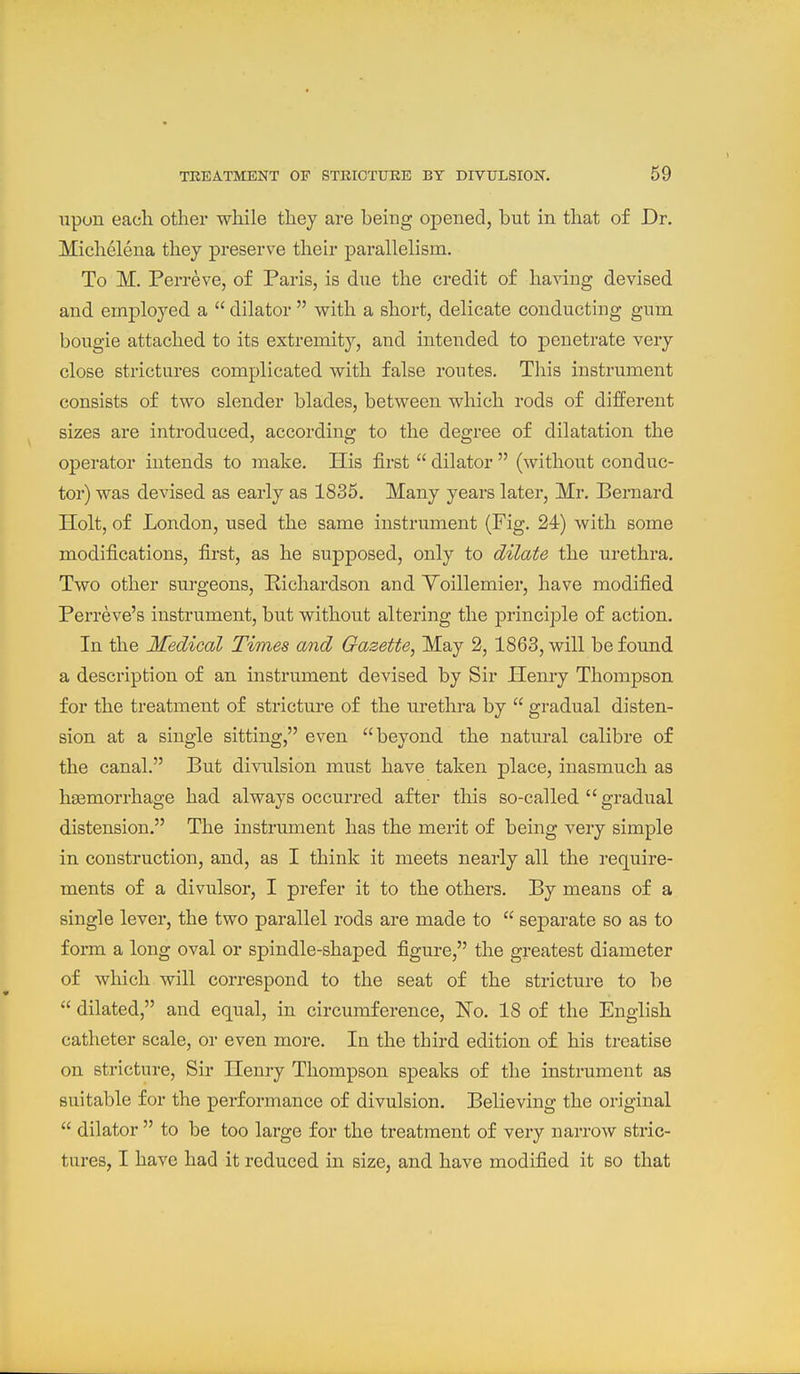 upon each other while they are being opened, but in that of Dr. Michelena they preserve their parallelism. To M. Perreve, of Paris, is due the credit of having devised and employed a  dilator  with a short, delicate conducting gum bougie attached to its extremity, and intended to penetrate very close strictures complicated with false routes. This instrument consists of two slender blades, between which rods of different sizes are introduced, according to the degree of dilatation the operator intends to make. His first  dilator  (without conduc- tor) was devised as early as 1835. Many years later, Mr. Bernard Holt, of London, used the same instrument (Fig. 24) with some modifications, first, as he supposed, only to dilate the urethra. Two other surgeons, Pichardson and Yoillemier, have modified Perreve's instrument, but without altering the principle of action. In the Medical Times and Gazette, May 2, 1863, will be found a description of an instrument devised by Sir Henry Thompson for the treatment of stricture of the urethra by  gradual disten- sion at a single sitting, even beyond the natural calibre of the canal. But divulsion must have taken place, inasmuch as haemorrhage had always occurred after tliis so-called  gradual distension. The instrument has the merit of being very simple in construction, and, as I think it meets nearly all the require- ments of a divulsor, I prefer it to the others. By means of a single lever, the two parallel rods are made to  separate so as to form a long oval or spindle-shaped figure, the greatest diameter of which will correspond to the seat of the stricture to be  dilated, and equal, in circumference, No. 18 of the English catheter scale, or even more. In the third edition of his treatise on stricture. Sir Henry Thompson speaks of the instrument as suitable for the performance of divulsion. Believing the original  dilator  to be too large for the treatment of very narrow stric- tures, I have had it reduced in size, and have modified it so that