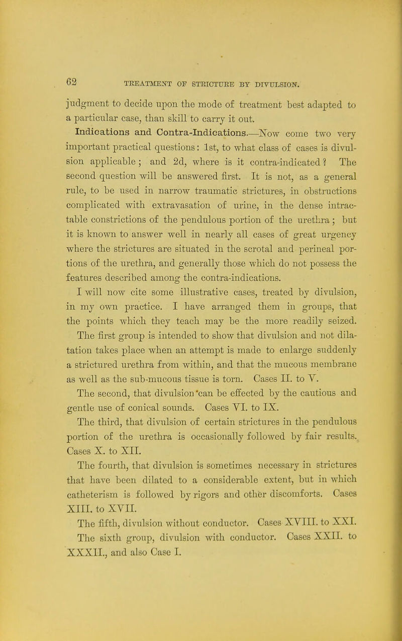 judgment to decide upon the mode of treatment best adapted to a particular case, than skill to carry it out. Indications and Centra-Indications.—'Now come two very important practical questions: 1st, to what class of cases is divul- sion applicable; and 2d, where is it contra-indicated ? The second question will be answered first. It is not, as a general rule, to be used in narrow traumatic strictures, in obstructions complicated with extravasation of urine, in the dense intrac- table constrictions of the pendulous portion of the urethra; but it is known to answer well in nearly all cases of great urgency where the strictures are situated in the scrotal and perineal por- tions of the urethra, and generally those which do not possess the features described among the contra-indications. I will now cite some illustrative cases, treated by divulsion, in my own practice. I have arranged them in groups, that the points which they teach may be the more readily seized. The first group is intended to show that divulsion and not dila- tation takes place when an attempt is made to enlarge suddenly a strictured urethra from within, and that the mucous membrane as well as the sub-mucous tissue is torn. Cases II. to Y. The second, that divulsion 'can be effected by the cautious and gentle use of conical soimds. Cases YI. to IX. The third, that divulsion of certain strictures in the pendulous portion of the urethra is occasionally followed by fair results. Cases X. to XII. The fourth, that divulsion is sometimes necessary in strictures that have been dilated to a considerable extent, but in which catheterism is followed by rigors and other discomforts. Cases XIII. to XYII. The fifth, divulsion without conductor. Cases XYIII. to XXI. The sixth group, divulsion with conductor. Cases XXII. to XXXII., and also Case I.