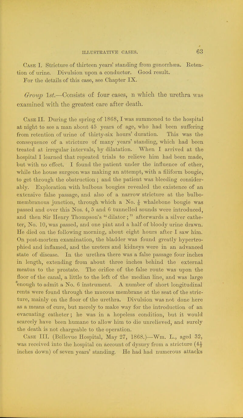 Case I. Stricture of thirteen years' standing from gonorrhoea. Reten- tion of urine. Divulsion upon a conductor. Good result. For the details of this case, see Chapter IX. Grou^ 1st.—Consists of four cases, n which the urethra was examined with the greatest care after death. Case II. During the spring of 1868,1 was summoned to the hospital at night to see a man about 45 years of age, who had been suffering from retention of urine of thirty-six hours' duration. This was the consequence of a stricture of many years' standing, which had been treated at irregular intervals, by dilatation. When I arrived at the hospital I learned that repeated tibials to relieve him had been made, but with no effect. I found the patient under the influence of ether, while the house surgeon was making an attempt, with a filiform bougie, to get through the obstruction; and the patient was bleeding consider- ably. Exploration mth bulbous bougies revealed the existence of an extensive false passage, and also of a narrow stricture at the bulbo- membranous junction, through which a ISo. ^ whalebone bougie was passed and over this Nos. 4, 5 and 6 tunnelled sounds were introduced, and then Sir Henry Thompson's  dilator ;  afterwards a silver cathe- ter. No. 10, was passed, and one pint and a half of bloody urine drawn. He died on the following morning, about eight hours after I saw him. On post-mortem examination, the bladder was found greatly hypertro- phied and inflamed, and the ureters and kidneys were in an advanced state of disease. In the urethra there was a false passage four inches in length, extending from about three inches behind the external meatus to the prostate. The orifice of the false route was upon the floor of the canal, a little to the left of the median line, and was large *enough to admit a No. 6 instrument. A number of short longitudinal rents were found through the mucous membrane at the seat of the stric- tui'e, mainly on the floor of the urethra. Divulsion was not done here as a means of cure, but merely to make way for the introduction of an evacuating catheter; he was in a hopeless condition, but it would scarcely have been humane to allow him to die unrelieved, and surely the death is not chargeable to the operation. Case III. (Bellevue Hospital, May 27, 1868.)—Wm. L., aged 32, was received into the hospital on account of dysury from a stricture (4^ inches down) of seven years' standing. He had had numerous attacks