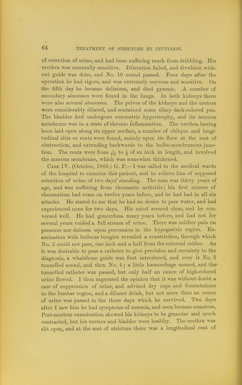 of retention of urine, and bad been suffering nnich from dribbling. His urethra was unusually sensitive. Dilatation failed, and divulsion with- out guide was done, and No. 10 sound passed. Four days after the operation he had rigors, and was extremely nervous and sensitive. On the fifth day he became delirious, and died pyjemic. A number of secondary abscesses were found in the lungs. In both kidneys there were also several abscesses. The pelves of the kidneys and the ui-eters were considerably dilated, and contained some slimy dark-colored pus. The bladder had undergone concentric hypertrophy, and its mucous membrane was in a state of chronic inflammation. The ui-ethra having been laid open along its upper surface, a number of oblique and longi- tudinal slits or rents were found, mainly upon its floor at the seat of obsti-uction, and extending backwards to the bulbo-membranous junc- tion. The rents were from gV to 5 of an inch in length, and involved the mucous membrane, which was somewhat thickened. Case IV. (October, 1869.) G. P.—I was called to the medical wards of the hospital to examine this patient, and to relieve him of supposed retention of urine of two days' standing. The man was thirty years of age, and was suffering from rheumatic arthritis; his first seizure of rheumatism had come on twelve years before, and he had had in all six attacks. He stated to me that he had no desire to pass water, and had experienced none for two days. His mind seemed clear, and he con- versed well. He had gonorrhoea many years before, and had not for several years voided a full stream of urine. There was neither pain on pressure nor dulness upon percussion in the hyi^ogastric region. Ex- amination with bulbous bougies revealed a constriction, through which No. 2 could not pass, one inch and a half from the external orifice. As it was desirable to pass a catheter to give precision and certainty to the diagnosis, a whalebone guide was first introduced, and over it No. 3 tunnelled sound, and then No. 4; a little hemorrhage ensued, and the' tunnelled catheter was passed, but only half an ounce of high-colored urine flowed. I then expressed the opinion that it was without doubt a case of suppression of urine, and advised dry cups and fomentations to the lumbar region, and a diluent drink, but not more than an ounce of urine was passed in the three days which he survived. Two days after I saw him he had symptoms of urajmia, and soon became comatose. Post-mortem examination showed Iiis kidneys to be granular and m\ich contracted, but his ureters and bladder were healthy. The urethra was slit open, and at the seat of stricture there was a longitudinal rent of