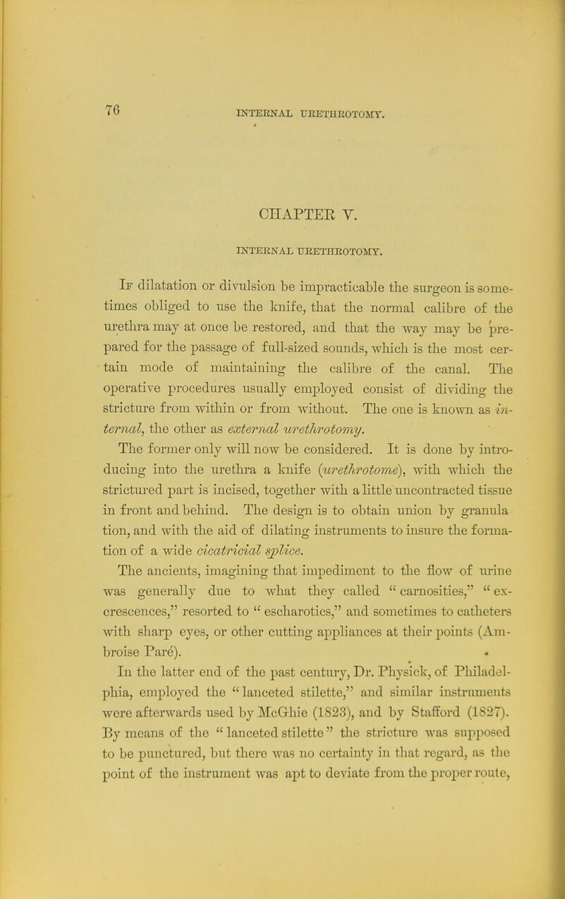 CHAPTEE Y. INTERNAL TJEETHROTOMT. If dilatation or divulsiou be impracticable the surgeon is some- times obliged to use the knife, that the normal calibre of the urethra may at once be restored, and that the way may be pre- pared for the passage of full-sized sounds, which is the most cer- tain mode of maintaining the calibre of the canal. The operative procedures usually employed consist of dividing the stricture from within or from without. The one is known as in- ternal, the other as external urethrotomy. The former only will now be considered. It is done by intro- ducing into the urethra a knife {urethrotome), with which the strictured part is incised, together with a little uncontracted tissue in front and behind. The design is to obtain union by granula tion, and with the aid of dilating instruments to insure the forma- tion of a wide Gioatricial splice. The ancients, imagining that impediment to the flow of lu'ine was generally due to what they called  carnosities,  ex- crescences, resorted to  escharotics, and sometimes to catheters with sharp eyes, or other cutting appliances at their points (Am- broise Pard). In the latter end of the past century. Dr. Physick, of Philadel- phia, employed the lanceted stilette, and similar instruments were aftei'wards used byMcGliie (1823), and by Stafford (1827). By means of the  lanceted stilette the stricture was supposed to be punctured, but there was no certainty in tliat regard, as the point of the instrument was apt to deviate from the j)roper route,