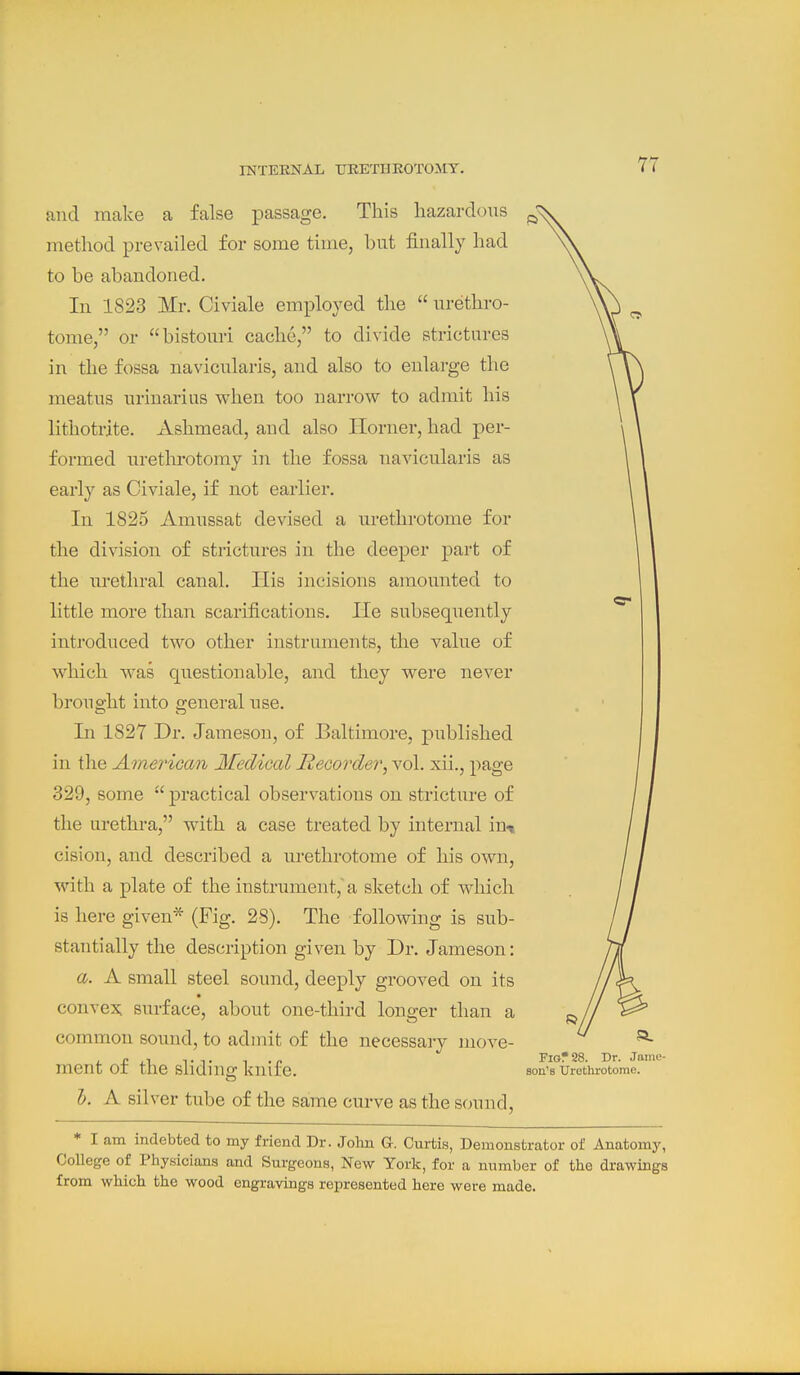 and make a false passage. This liazardcnis method prevailed for some time, hut finally had to he ahandoned. In 1823 Mr. Civiale employed the  urethro- tome, or histouri cache, to divide strictures in the fossa navicularis, and also to enlarge the meatus urinarius when too narrow to admit his lithotrite. Ashmead, and also Ilorner, had per- formed uretlirotomy in the fossa navicularis as early as Civiale, if not earlier. In 1825 Amussat devised a urethrotome for the division of strictures in the deeper part of the urethral canal. His incisions amounted to little more than scarifications. He subsequently introduced two other instruments, the value of which was questionable, and they were never brought into 2;eneral use. In 1827 Dr. Jameson, of Baltimore, published in the AmeriGan Medical Recorder, vol. xii., page 329, some  practical observations on stricture of the urethra, with a case treated by internal in^ cision, and described a urethrotome of his own, with a plate of the instrument, a sketch of which is here given* (Fig. 28). The following is sub- stantially the description given by Dr. Jameson: a. A small steel sound, deeply grooved on its convert surface, about one-third longer than a common sound, to admit of the necessary move- ment of the sliding knife. h. A silver tube of the same curve as the sound. Fig? 28. Dr. Jame- son's Urethrotome. * I am indebted to my friend Dr. John G. Curtis, Demonstrator of Anatomy, College of Physicians and Surgeons, New York, for a number of the drawings from which the wood engravings represented here were made.