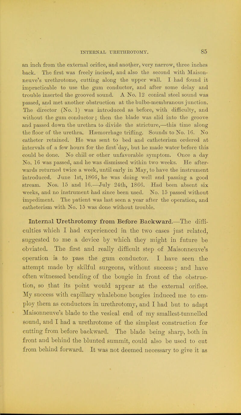 an incli from the external orifice, and another, very narrow, three inches back. The first was freely incised, and also the second with Maison- neuve's urethrotome, cutting along the upper wall. I had found it impracticable to use the gum conductor, and after some delay and trouble inserted the grooved sovmd. A No. 12 conical steel sound was passed, and met another obstruction at the bulbo-membranous junction. The director (No. 1) was introduced as before, with difiiculty, and without the gum conductor; then the blade was slid into the groove and passed down the urethra to divide the stricture,—this time along the floor of the ui-ethra. HEemorrhage trifling. Sounds to No. 16. No catheter retained. He was sent to bed and catheterism ordered at intervals of a few hours for the first day, but he made water before this could be done. No chill or other unfavorable symptom. Once a day No. 16 was passed, and he was dismissed within two weeks. He after- wards returned twice a week, until early in May, to have the instrument introduced. June 1st, 1866, he was doing well and passing a good stream. Nos. 15 and 16.—July 24th, 1866. Had been absent six weeks, and no instrument had since been used. No. 15 passed without impediment. The patient was last seen a year after the operation, and catheterism with No. 15 was done without trouble. Internal Urethrotomy from Before Backward.—The diffi- culties which I had experienced in the two cases just related, suggested to me a device by which they might in future be obviated. The first and really difficult step of Maisonneuve's operation is to pass the gum conductor. I have seen the attempt made by skilful surgeons, without success; and have often witnessed bending of the bougie in front of the obstruc- tion, so that its point would appear at the external orifice. My success with capillary whalebone bougies induced me to em- ploy thera as conductors in urethrotomy, and I had but to adapt Maisonneuve's blade to the vesical end of my smallest-tunnelled sound, and I had a urethrotome of the simplest construction for cutting from before backward. The blade being sharp, both in front and behind the blunted summit, could also be used to cut from behind forward. It was not deemed necessary to give it as