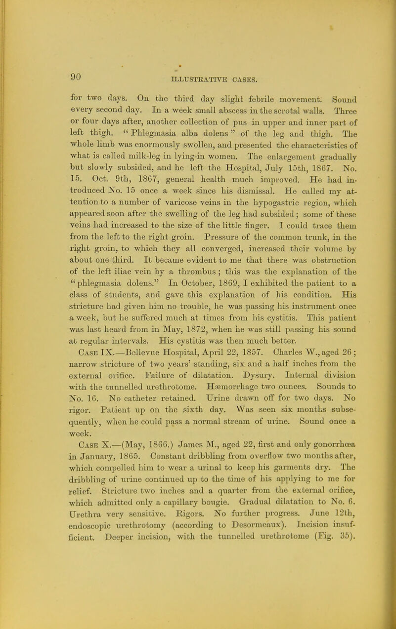 for two days. On the third day slight febrile movement. Sound every second day. In a week small abscess in the scrotal walls. Thi-ee or four days after, another collection of pus in upper and inner part of left thigh.  Phlegmasia alba dolens of the leg and thigh. The whole limb was enormously swollen, and presented the characteristics of what is called milk-leg in lying-in women. The enlargement gradually but slowly subsided, and he left the Hospital, July 15th, 1867. No. 15. Oct. 9th, 1867, general health much improved. He had in- troduced No. 15 once a week since his dismissal. He called my at- tention to a number of varicose veins in the hypogastric region, which appeared soon after the swelling of the leg had subsided ; some of these veins had increased to the size of the little finger. I could trace them from the left to the right groin. Pressure of the common trunk, in the right groin, to which they all converged, increased their volume by about one-third. It became evident to me that there was obstruction of the left iliac vein by a thrombus ; this was the explanation of the phlegmasia dolens. In October, 1869, I exhibited the patient to a class of students, and gave this explanation of his condition. His stricture had given him no trouble, he was passing his instrument once a week, but he siiffered much at times from his cystitis. This patient was last heard from in May, 1872, when he was still passing his sound at regular intervals. His cystitis was then much better. Case IX.—Bellevue Hospital, April 22, 1857. Charles W., aged 26 ; narrow stricture of two years' standing, six and a half inches from the external orifice. Failure of dilatation. Dysury. Internal division with the tunnelled urethrotome. Haemorrhage two ounces. Sounds to No. 16. No catheter retained. Urine drawn off for two days. No rigor. Patient up on the sixth day. Was seen six months subse- quently, when he could pass a normal stream of uiine. Sound once a week. Case X.—(May, 1866.) James M., aged 22, first and only gonorrhoea in January, 1865. Constant dribbling from overflow two mouths after, which compelled him to wear a urinal to keep his gai-ments dry. The dribbling of urine continued up to the time of his applying to me for relief. Stricture two inches and a quarter from the external orifice, which admitted only a capillary bougie. Gradual dilatation to No. 6. Urethra very sensitive. Rigors. No further progress. June 12th, endoscopic urethrotomy (according to Desormeaux). Incision insuf- ficient. Deeper incision, with the tunnelled urethrotome (Fig. 35).