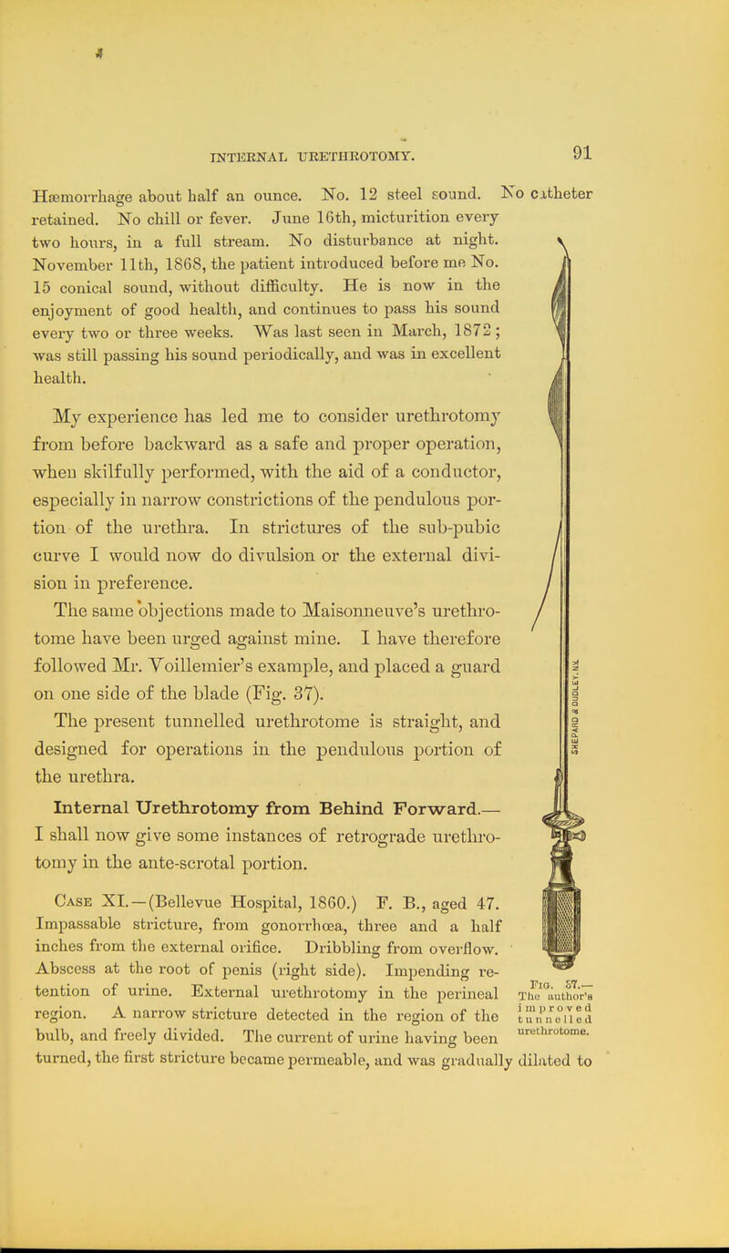 4 INTERNAL UEETIIKOTOMY. 91 i H£Emorrhage about half an ounce. No. 12 steel sound. No catheter retained. No chill or fever. June 16th, micturition every two hours, in a full stream. No disturbance at night. November 11th, 1868, the patient introduced before me No. 15 conical sound, without difficulty. He is now in the enjoyment of good health, and continues to pass bis sound every two or three weeks. Was last seen in March, 1872 ; was still passing his sound periodically, and was in excellent bealth. My experience has led me to consider urethrotomy fi-om before backward as a safe and proper operation, when skilfully performed, with the aid of a conductor, especially in narrow constrictions of the pendulous por- tion of the urethra. In strictures of the sub-pubic curve I would now do divulsion or the external divi- sion in preference. The same objections made to Maisonneuve's urethro- tome have been urged against mine. I have therefore followed Mr. Yoilleraier's example, and placed a guard on one side of the blade (Fig. 37). The present tunnelled urethrotome is straight, and designed for operations in the pendulous portion of the urethra. Internal Urethrotomy from Behind Forward.— I shall now give some instances of retrograde urethro- tomy in the ante-scrotal portion. Case XL —(Bellevue Hospital, 1860.) F. B., aged 47. Impassable stricture, from gonorrhoea, three and a half inches from the external orifice. Dribbling from overflow. Abscess at the root of penis (right side). Impending re- tention of urine. External urethrotomy in the perineal The*authoV' region. A narrow stricture detected in the region of the bulb, and freely divided. The current of urine having been turned, tbe first stricture became permeable, and was gradually dilated to Fig. ST.— ■'a improved tunnelled urethrotome.