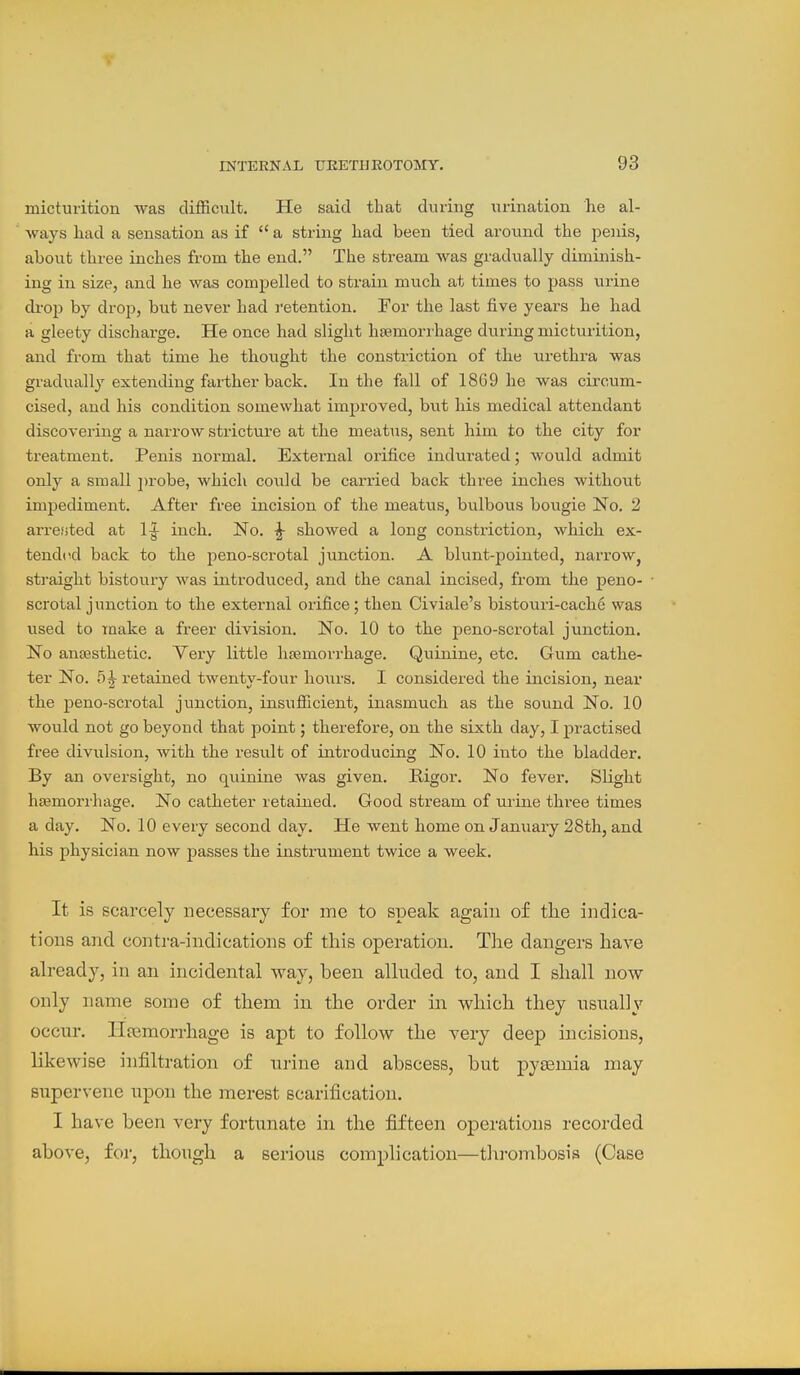 micturition was difficult. He said that during urination he al- ways had a sensation as if  a string had been tied around the peiiis, about three inches from the end. The stream was gradually diminish- ing in size, and he was comj)elled to strain much at times to pass iirine di-op by drop, but never had retention. For the last five years he had a gleety discharge. He once had slight hjemorihage during micturition, and from that time he thought the constriction of the urethra was gradually extending farther back. In the fall of 1869 he was circum- cised, and his condition somewhat improved, but his medical attendant discovering a narrow stricture at the meat\as, sent him to the city for treatment. Penis normal. External orifice indurated; would admit only a small ju-obe, Avhicli could be carried back three inches without impediment. After free incision of the meatus, biilbous bougie No. 2 arretted at 1^ inch. No. |- showed a long constriction, which ex- tended back to the jieno-scrotal junction. A blunt-pointed, narrow, straight bistoury was introduced, and the canal incised, from the peno- scrotal junction to the external orifice; then Civiale's bistouri-cache was used to make a freer division. No. 10 to the peno-scrotal junction. No anaesthetic. Very little htemorrhage. Quinine, etc. Gum cathe- ter No. 5 J retained twenty-four hours. I considered the incision, near the peno-scrotal junction, insufficient, inasmuch as the sound No. 10 would not go beyond that point; therefore, on the sixth day, I practised free divulsion, with the result of introducing No. 10 into the bladder. By an oversight, no quinine was given. Rigor. No fever. Slight htemorrhage. No catheter retained. Good stream of urine three times a day. No. 10 every second day. He went home on January 28th, and his physician now passes the instrument twice a week. It is scarcely necessary for ine to speak again of tlie indica- tions and contra-indications of this operation. The dangers have already, in an incidental way, been alluded to, and I shall now only name some of them in the order in which they usually occur, llfemorrhage is apt to follow the yery deep incisions, likewise infiltration of urine and abscess, but pytemia may STipervene upon the merest scarification. I have been very fortunate in the fifteen operations recorded above, for, though a serious complication—tlirombosis (Case