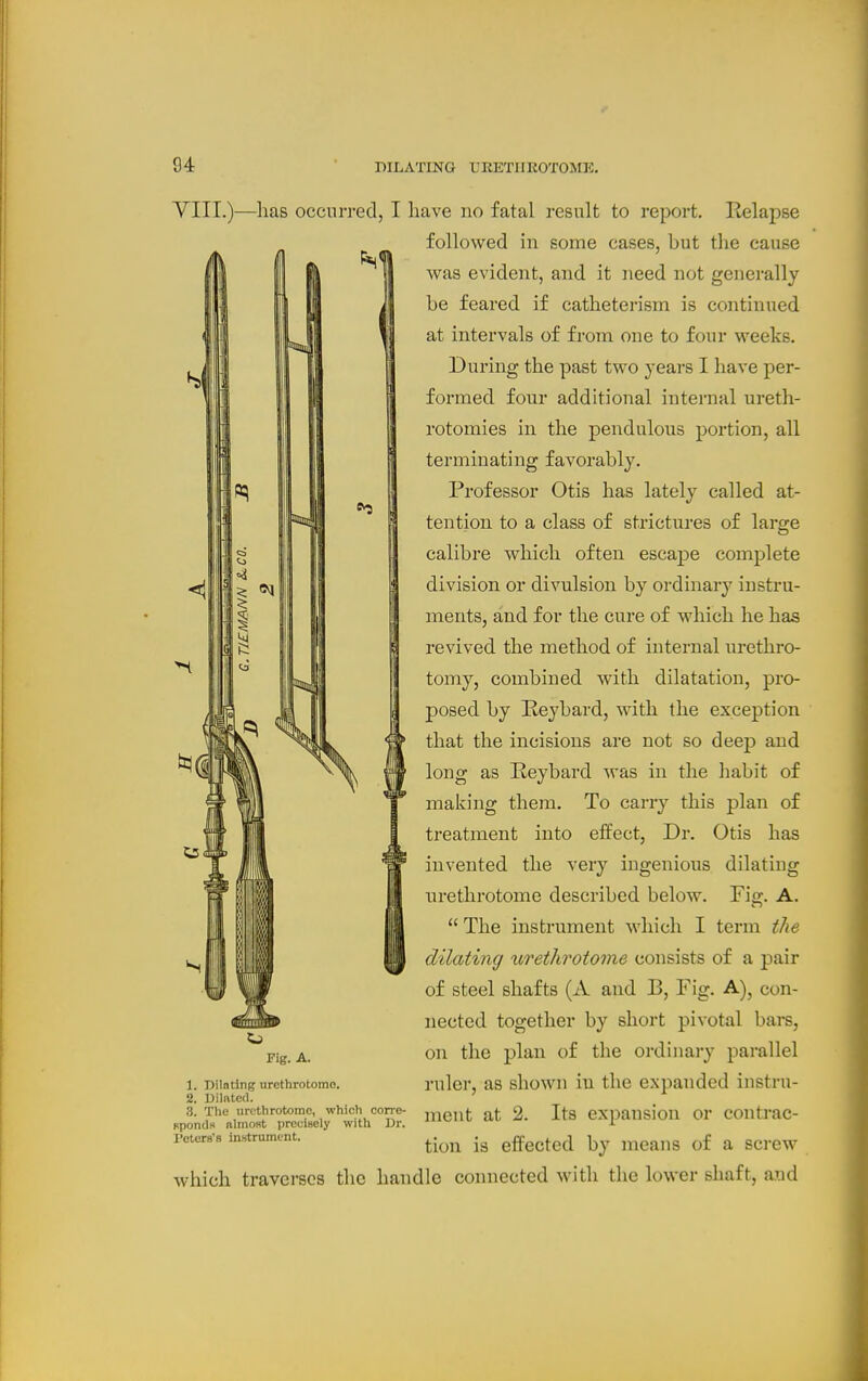 yill.)—has occurred, I have no fatal result to report. Relapse followed in some cases, but the cause was evident, and it need not generally be feared if catheterism is continued at intervals of from one to four weeks. During the past two years I have per- formed four additional internal ureth- rotomies in the pendulous portion, all terminating favorably. Professor Otis has lately called at- tention to a class of strictures of large calibre which often escape complete division or divulsion by ordinary instru- ments, and for the cure of which he has revived the method of internal urethro- tomy, combined with dilatation, pro- posed by Keybard, with the exception that the incisions are not so deep and long as Reybard was in the habit of making them. To carry this plan of treatment into effect, Dr. Otis has invented the very ingenious dilating urethrotome described below. Fiff. A.  The instrument which I term the dilating urethrotome consists of a pair of steel shafts (A and B, Fig. A), con- nected together by short pivotal bars, on the plan of the ordinary parallel ruler, as shown in the expanded instru- ment at 2. Its expansion or contrac- tion is effected by means of a screw which traverses the handle connected with the lower shaft, and Fig. A. 1. Dilating urethrotome. 2. Dilated. 3. The urethrotome, which corre- upondH almost preclHely with Dr. Peters'a instrument.