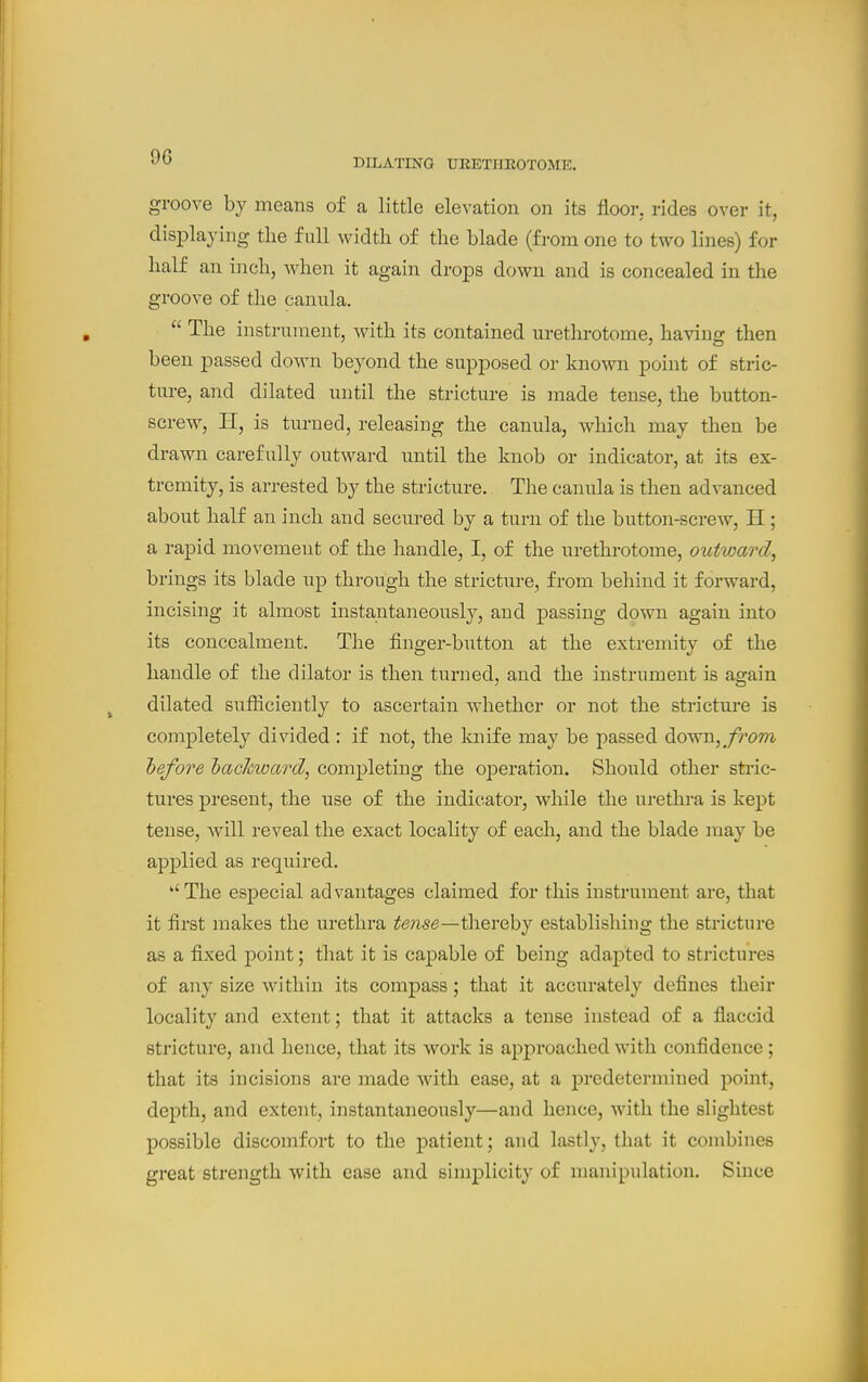 DILATING UEETIIEOTOME. groove by means of a little elevation on its floor, rides over it, displaying the full width of the blade (from one to two lines) for half an inch, when it again drops down and is concealed in the groove of the canula.  The instrument, with its contained urethrotome, having then been passed down beyond the supposed or know point of stric- ture, and dilated nntil the stricture is made tense, the button- screw, H, is turned, releasing the canula, which may then be drawn carefully outward until the knob or indicator, at its ex- tremity, is arrested by the stricture. The canula is then advanced about half an inch and secured by a turn of the button-screw, H; a rapid movement of the handle, I, of the urethrotome, outward, brings its blade up through the stricture, from behind it forward, incising it almost instantaneousl}^, and passing down again into its concealment. The finger-button at the extremity of the handle of the dilator is then turned, and the instrument is again dilated sufficiently to ascertain whether or not the strictm-e is completely divided : if not, the luiife may be passed down,^/'rc>m hefore hachward, completing the operation. Should other stric- tures present, the use of the indicator, while the urethra is kept tense, will reveal the exact locality of each, and the blade may be applied as required. The especial advantages claimed for this instrument are, that it first makes the urethra te7ise—\h.QVQhy establishing the stricture as a fixed point; that it is capable of being adaj^ted to strictures of any size within its compass; that it accurately defines their locality and extent; that it attacks a tense instead of a flaccid stricture, and hence, that its work is approached with confidence; that its incisions are made with ease, at a predetermined point, depth, and extent, instantaneously—and hence, with the slightest possible discomfort to the patient; and lastly, that it combines great strength with ease and simiDlicity of manipulation. Since
