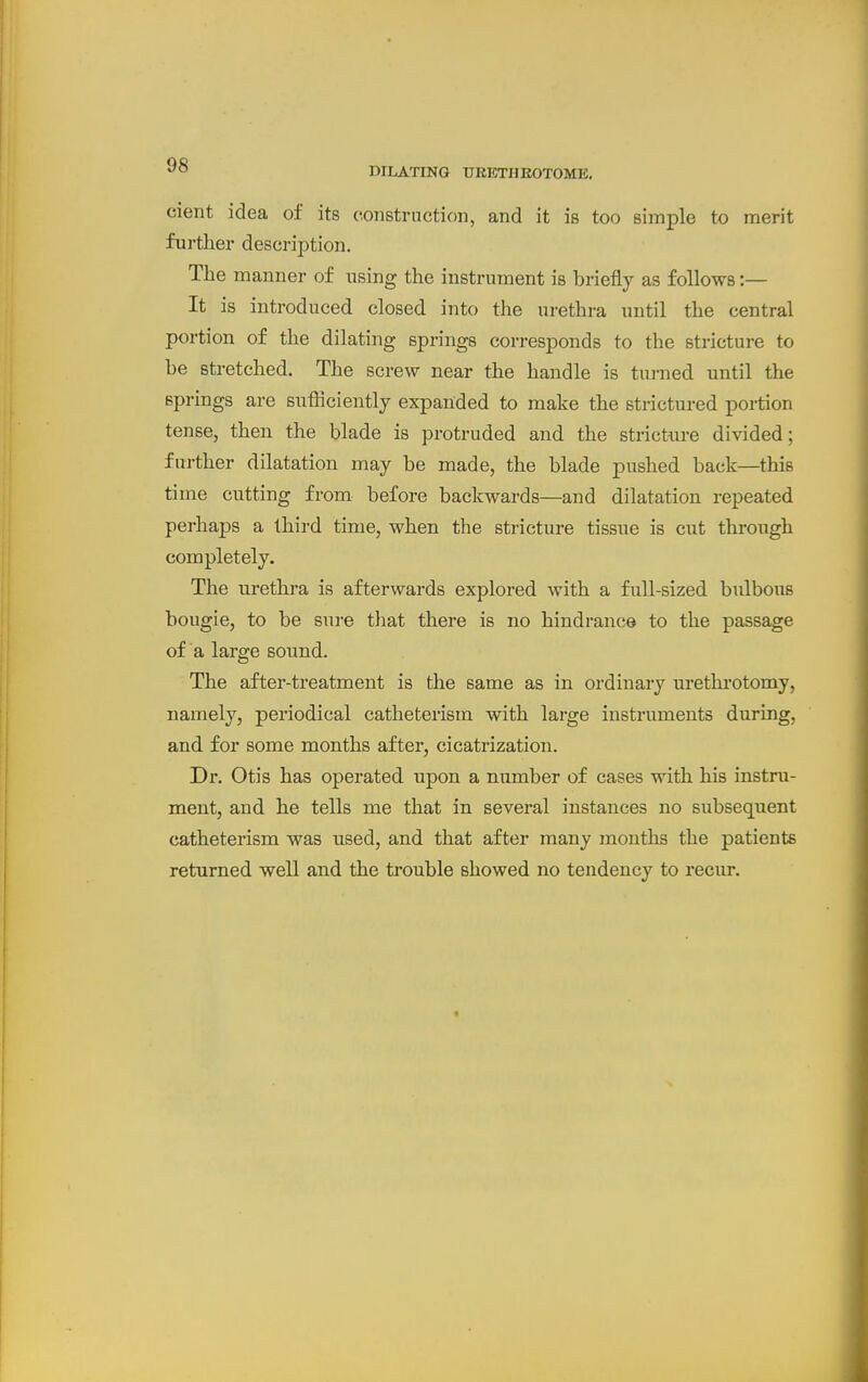 ^'^ DILATING URETHKOTOME. cient idea of its construction, and it is too simple to merit further description. The manner of using the instrument is briefly as follows:— It is introduced closed into the urethra until the central portion of the dilating springs corresponds to the stricture to be stretched. The screw near the handle is turned until the springs are sufficiently expanded to make the strictured portion tense, then the blade is protruded and the stricture divided; further dilatation may be made, the blade pushed back—this time cutting from before backwards—and dilatation repeated perhaps a third time, when the stricture tissue is cut through completely. The urethra is afterwards explored with a full-sized bulbous bougie, to be sure that there is no hindrance to the passage of a large sound. The after-treatment is the same as in ordinary urethrotomy, namely, periodical catheterism with large instruments during, and for some months after, cicatrization. Dr. Otis has operated upon a number of cases with his instru- ment, and he tells me that in several instances no subsequent catheterism was used, and that after many mouths the patients returned well and the trouble showed no tendency to recur.