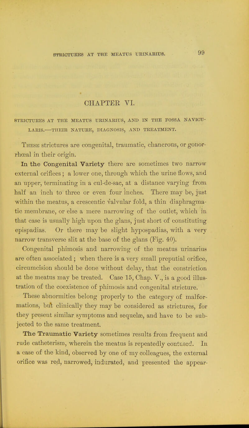 CHAPTER VI. 8TRICTUEES AT THE MEATUS UEINARIUS, AND IN THE FOSSA NAVICU- LAEIS. THEIR NATURE, DIAGNOSIS, AND TREATMENT. These strictures are congenital, traumatic, cliancrons, or gonor- rhosal in their origin. In the Congenital Variety there are sometimes two narrow external orifices; a lower one, through which the urine flows, and an upper, terminating in a cul-de-sac, at a distance varying from half an inch to three or even four inches. There may be, just within the meatus, a crescentic valvular fold, a thin diaphragma- tic membrane, or else a mere narrowing of the outlet, which in that case is usually high upon the glans, just short of constituting epispadias. Or there may be slight hypospadias, with a very narrow transverse slit at the base of the glans (Fig. 40). Congenital phimosis and narrowing of the meatus urinarius are often associated ; when there is a very small preputial orifice, circumcision should be done without delay, that the constriction at the meatus may be treated. Case 15, Chap. V., is a good illus- tration of the coexistence of phimosis and congenital stricture. These abnormities belong properly to the category of malfor- mations, bul clinically they may be considered as strictures, for they present similar symptoms and sequelae, and have to be sub- jected to the same treatment. The Traumatic Variety sometimes results from frequent and rude catheterisra, wherein the meatus is repeatedly contused. In a case of the kind, observed by one of my colleagues, the external orifice was red, narrowed, indurated, and presented the appear-