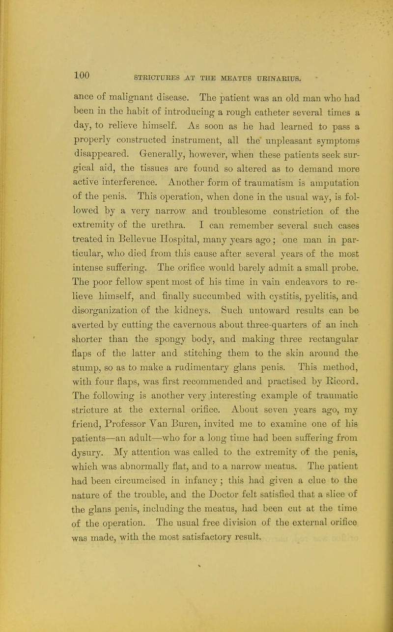 ance of malignant disease. The patient was an old man who had been in the habit of introducing a rough catheter several times a day, to relieve himself. As soon as he had learned to pass a properly constructed instrument, all the unpleasant symptoms disappeared. Generally, however, when these patients seek sur- gical aid, the tissues are found so altered as to demand more active interference. Another form of traumatism is amputation of the penis. This operation, when done in the usual way, is fol- lowed by a very narrow and troublesome constj-iction of the extremity of the urethra. I can remember several such cases treated in Bellevue Hospital, many years ago; one man in par- ticular, who died fi-om this cause after several years of the most intense suffering. The orifice would barely admit a small probe. The poor fellow spent most of his time in vain endeavors to re- lieve himself, and finally succumbed with cystitis, pyelitis, and disorganization of the kidneys. Such untoward results can be averted by cutting the cavernous about three-quarters of an inch shorter than the spongy body, and malcing three rectangular flaps of the latter and stitching them to the skin around the stump, so as to make a rudimentary glans penis. This method, with four flaps, was first recommended and practised by Kicord. The following is another very interesting example of traumatic stricture at the external orifice. About seven years ago, my friend, Professor Van Buren, invited me to examine one of his patients—an adult—who for a long time had been suffering from dysury. My attention was called to the extremity of the penis, which was abnormally flat, and to a narrow meatus. The patient had been circumcised in infancy; this had given a clue to the nature of the trouble, and the Doctor felt satisfied that a slice of the glans penis, including the meatus, had been cut at the time of the operation. The usual free division of the external orifice was made, with the most satisfactory result.
