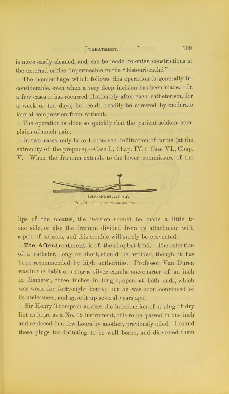 is more easily cleaned, and can be made to enter constrictions at the extefnal orifice impermeable to the bistonri-cache. The hjemorrhage which follows this operation is generally in- considerable, even when a very deep incision has been made. In a few cases it has recurred obstinately after each catheterism, for a week or ten days, but could readily be arrested by moderate lateral compression from without. The operation is done so quickly that the patient seldom com- plains of much pain. In two cases only have I observed infiltration of urine (at the extremity of the prepuce),—Case I., Chap. IV.; Case YI., Chap. V. When the fi-senum extends to the lower commissure of the SHCPARO 1 DUOLCr. ».f. Pig. 41. The author's iiiealoiome. lij)s ol the meatus, the incision should be made a little to one side, or else the fresnum divided from its attachment with a pair of scissors, and this trouble will surely be prevented. The After-treatment is of the simplest kind. The retention of a catheter, long or short, should be avoided, though it has been recommended by high authorities. Professor Van Buren was in the habit of using a silver canula one-quarter of an inch in diameter, three inches in length, open at both ends, which was worn for forty-eight hours; but he was soon convinced of its uselessness, and gave it up several years ago. Sir Henry Thompson advises the introduction of a plug of dry lint as large as a No. 12 instrument, this to be passed in one inch and replaced in a few hours by another, previously oiled. I found these plugs too irritating to be well borne, and discarded them