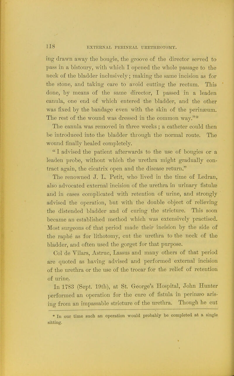 iug drawn away the bougie, the groove of the director served to pass in a bistoury, with which I opened the whole passage to the neck of the bladder inclusively; making the same incision as for the stone, and taking care to avoid cutting the rectum. This done, by means of the same director, I passed in a leaden canula, one end of which entered the bladder, and the other was fixed by the bandage even with the skin of the peringeum. The rest of the wound was dressed in the common way.* The cannla was removed in three weeks ; a catheter could then be introduced into the bladder throiTgh the noi-mal route. The wound finally healed completely.  1 advised the patient afterwards to the use of bougies or a leaden probe, without which the urethra might gradually con- tract again, the cicatrix open and the disease return. The renowned J. L. Petit, who lived in the time of Ledran, also advocated external incision of the urethra in urinai-y fistulse and in cases complicated with retention of urine, and strongly advised the operation, but with the double object of relieving the distended bladder and of curing the stricture. This soon became an established method which was extensively practised. ' Most surgeons of that period made their incision by the side of the raphe as for lithotomy, cut the urethi-a to the neck of the bladder, and often used the gorget for that purpose. Col de Yilars, Astruc, Lassus and many others of that period are quoted as having advised and performed external incision of the urethra or the use of the trocar for the relief of retention of urine. In 1783 (Sept. 19th), at St. George's Hospital, John Hunter performed an operation for tlie cure of fistula in perina30 aris- ing from an impassable stricture of the urethra. Though he cut * In our time such an operation would probably be completed at a single sitting.