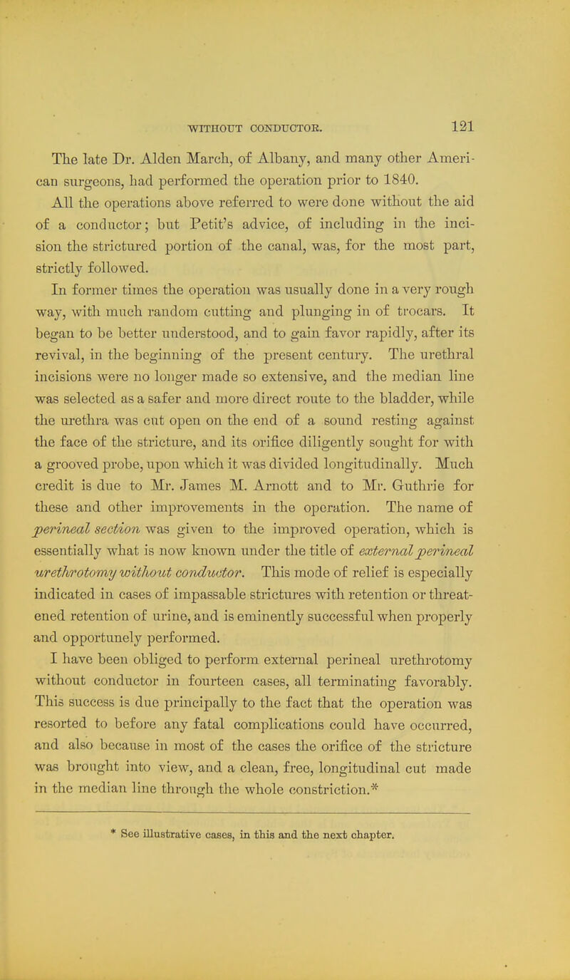 The late Dr. Alden March, of Albany, and many other Ameri- can surgeons, had performed the operation prior to 1840. All the operations above referred to were done without the aid of a conductor; but Petit's advice, of including in the inci- sion the strictured portion of the canal, was, for the most part, strictly followed. In former times the operation was usually done in a very rough way, with much random cutting and plunging in of trocars. It began to be better understood, and to gain favor rapidly, after its revival, in the beginning of the present century. The urethral incisions were no longer made so extensive, and the median line was selected as a safer and more direct route to the bladder, while the urethra was cut open on the end of a sound resting against the face of the stricture, and its orifice diligently sought for with a grooved probe, upon which it was divided longitudinally. Much credit is due to Mr. James M. Arnott and to Mr. Guthrie for these and other improvements in the operation. The name of perineal section was given to the imj)roved operation, which is essentially what is now known under the title of external perineal urethrotomy without conductor. This mode of relief is especially indicated in cases of impassable strictures with retention or threat- ened retention of urine, and is eminently successful when properly and opportunely performed. I have been obliged to perform external perineal urethrotomy without conductor in fourteen cases, all terminating favorably. This success is due principally to the fact that the operation was resorted to before any fatal complications could have occurred, and also because in most of the cases the orifice of the stricture was brought into view, and a clean, free, longitudinal cut made in the median line through the whole constriction.* * See illustrative cases, in this and the next chapter.