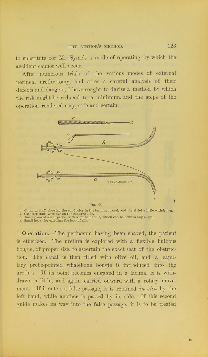 to substitute for Mr. Syme's a mode of operating by which the accident cannot well occur. After numerous trials of the various modes of external perineal urethrotomy, and after a careful analysis of their defects and dangers, I have sought to devise a method by which the risk might be reduced to a minimum, and the steps of the operation rendered easy, safe and certain. e Pio. 45. o. Catheter staff, Bhowing the condnctor in the terminal canal, and the stylet a little withdrawn. b. Catheter staiJ, with eye on the concave side. c. Small grooved silver probe, with a broad handle, which can be bent to any angle. e. Small hoolc, for catching the loop of silk. Operation.—The perinseum having been shaved, the patient is etherized. The uretlira is explored with a flexible bulbous bougie, of proper size, to ascertain the exact seat of the obstruc- tion. The canal is then filled with olive oil, and a capil- lary probe-pointed whalebone bougie is introduced into the urethra. If its point becomes engaged in a lacuna, it is with- drawn a little, and again carried onward with a rotary move- ment. If it enters a false passage, it is retained hi situ by the left hand, while another is passed by its side. If this second guide makes its way into the false passage, it is to be treated 4