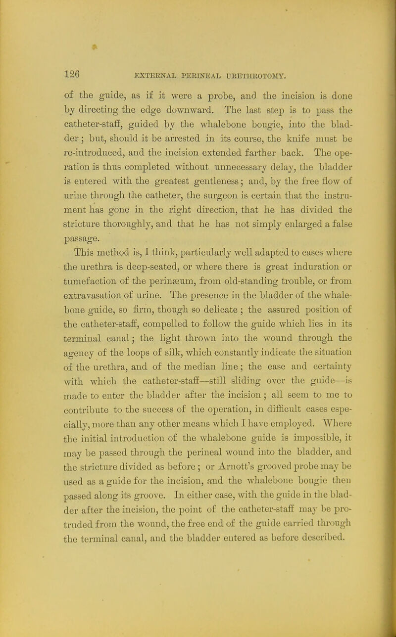 9> 126 EXTERNAL PERINEAL UEETIIEOTOMY. of the guide, as if it were a probe, and the incision is done by directing the edge downward. The last step is to pass the catheter-staff, guided by the whalebone bougie, into the blad- der ; but, should it be arrested in its course, the knife must be re-introduced, and the incision extended farther back. The ope- ration is thus completed without unnecessary delay, the bladder is entered with the greatest gentleness; and, by the free fl.ow of ■urine through the catheter, the surgeon is certain that the instru- ment has gone in the right direction, that he has divided the stricture thoroughly, and that he has not simply enlarged a false passage. This method is, I think, particularly well adapted to cases where the urethra is deep-seated, or where there is great induration or tumefaction of the perinseum, fi-oni old-standing trouble, or from extravasation of urine. The presence in the bladder of the whale- bone guide, so fii'm, though so delicate ; the assured position of the catheter-staff, compelled to follow the guide which lies in its terminal canal; the light thrown into the wound through the agency of the loops of silk, which constantly indicate tlie situation of the urethra, and of the median line; the ease and certamty with which the catheter-staff—still sliding over the guide—is made to enter the bladder after the incision; all seem to me to contribute to the success of the operation, in difficult cases espe- cially, more than any other means which I have employed. Where the initial introduction of the whalebone guide is impossible, it may be passed through the perineal wound into the bladder, and the stricture divided as before; or Arnott's grooved probe may be used as a guide for the incision, and the whalebone bougie then passed along its groove. In either case, with the guide in tlie blad- der after the incision, the point of the catheter-staff may be pro- truded from the wound, the free end of the guide carried through the terminal canal, and the bladder entered as before described.