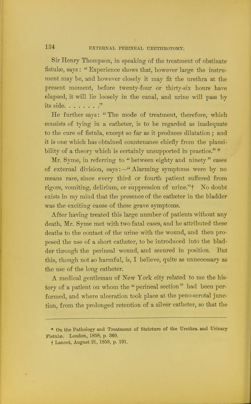 Sir Henry Thompson, in speaking of the treatment of obstinate fistulse, says :  Experience shows that, however large the instru- ment may be, and however closely it may fit the urethra at the present moment, before twenty-four or thirty-six hours have elapsed, it will lie loosely in the canal, and urine will pass by its side  He further says:  The mode of treatment, therefore, which consists of tying in a catheter, is to be regarded as inadequate to the cure of fistula, except so far as it produces dilatation ; and it is one which has obtained countenance chiefly from the plausi- bility of a theory which is certainly unsupported in practice. * Mr. Syme, in referring to  between eighty and ninety  cases of external division, says:—Alarming symptoms were by no means rare, since every third or fourth patient suffered from rigors, vomiting, delirium, or suppression of urine.f No doubt exists in my mind that the presence of the catheter in the bladder was the exciting cause of these grave symptoms. After having treated this large number of patients without any death, Mr. Syme met wjth two fatal cases, and he attributed these deaths to the contact of the urine with the wound, and then pro- posed the use of a short catheter, to be introduced into the blad- der through the perineal wound, and secured in position. But this, though not bo harmful, is, I believe, quite as unnecessary as the use of the long catheter. A medical gentleman of ITew Tork city related to me the his- tory of a patient on whom the  perineal section  had been per- formed, and where ulceration took place at the peno-scrotal junc- tion, from the prolonged retention of a silver catheter, so that the * On the Pathology and Treatment of Stricture of the Urethra and Urinary Fistulaj. London, 1858, p. 360. f Lancet, August 21, 1858, p. 191.