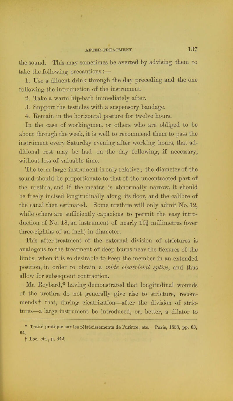 the sound. This may sometimes be averted by advising them to take the following precautions :— 1. Use a diluent drink through the day preceding and the one following the introduction of the instrument. 2. Take a warm hip-bath immediately after. 3. Support the testicles with a suspensory bandage. 4. Remain in the horizontal posture for twelve hours. In the case of workingmen, or others who are obliged to be about through the week, it is well to recommend them to pass the instrument every Saturday evening after working hours, that ad- ditional rest may be had on the day following, if necessary, without loss of valuable time. The term large instrument is only relative; the diameter of the sound should be proportionate to that of the uncontracted part of the iirethra, and if the meatus is abnormally narrow, it should be fi-eely incised longitudinally albng its floor, and the calibre of the canal then estimated. Some urethrse will only admit No. 12, while others are sufliciently capacious to permit the easy intro- duction of No. 18, an instrument of nearly 10^ millimetres (over three-eighths of an inch) in diameter. This after-treatment of the external division of strictures is analogous to the treatment of deep burns near the flexures of the limbs, when it is so desirable to keep the member in an extended position, in order to obtain a wide cicatricial sjplice^ and thus allow for subsequent contraction. Mr. Keybard,* having demonstrated that longitudinal wounds of the urethra do not generally give rise to stricture, recom- mends f that, during cicatrization—after the division of stric- tures—a large instniment be introduced, or, better, a dilator to * Traite pratique sur lea retrecissements de I'uxetre, etc. Paris, 1858, pp. 63, 64. f Loc. cit., p. 443.